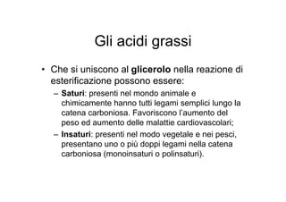 Gli acidi grassi
• Che si uniscono al glicerolo nella reazione di
  esterificazione possono essere:
  – Saturi: presenti nel mondo animale e
    chimicamente hanno tutti legami semplici lungo la
    catena carboniosa. Favoriscono l’aumento del
    peso ed aumento delle malattie cardiovascolari;
  – Insaturi: presenti nel modo vegetale e nei pesci,
    presentano uno o più doppi legami nella catena
    carboniosa (monoinsaturi o polinsaturi).
 