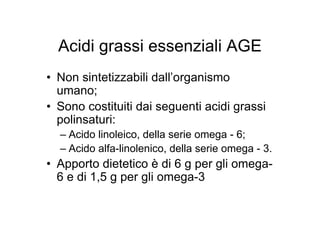 Acidi grassi essenziali AGE
• Non sintetizzabili dall’organismo
  umano;
• Sono costituiti dai seguenti acidi grassi
  polinsaturi:
  – Acido linoleico, della serie omega - 6;
  – Acido alfa-linolenico, della serie omega - 3.
• Apporto dietetico è di 6 g per gli omega-
  6 e di 1,5 g per gli omega-3
 