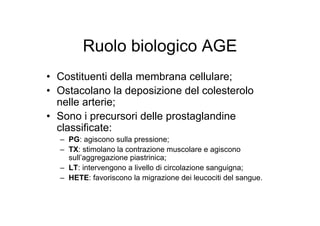 Ruolo biologico AGE
• Costituenti della membrana cellulare;
• Ostacolano la deposizione del colesterolo
  nelle arterie;
• Sono i precursori delle prostaglandine
  classificate:
  – PG: agiscono sulla pressione;
  – TX: stimolano la contrazione muscolare e agiscono
    sull’aggregazione piastrinica;
  – LT: intervengono a livello di circolazione sanguigna;
  – HETE: favoriscono la migrazione dei leucociti del sangue.
 