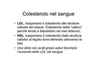 Colesterolo nel sangue
• LDL: trasportano il colesterolo alle strutture
  cellulari dei tessuti. Colesterolo detto “cattivo”
  perché tende a depositarsi nei vasi arteriosi;
• HDL: trasportano il colesterolo dalla struttura
  cellulari al fegato dove eliminato attraverso la
  bile;
• Una dieta con acidi grassi saturi favorisce
  l’aumento delle LDL nel sangue.
 