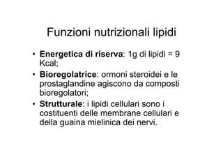 Funzioni nutrizionali lipidi
• Energetica di riserva: 1g di lipidi = 9
  Kcal;
• Bioregolatrice: ormoni steroidei e le
  prostaglandine agiscono da composti
  bioregolatori;
• Strutturale: i lipidi cellulari sono i
  costituenti delle membrane cellulari e
  della guaina mielinica dei nervi.
 