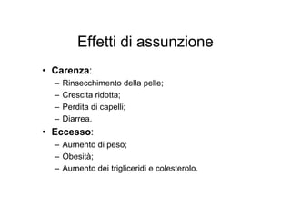 Effetti di assunzione
• Carenza:
  –   Rinsecchimento della pelle;
  –   Crescita ridotta;
  –   Perdita di capelli;
  –   Diarrea.
• Eccesso:
  – Aumento di peso;
  – Obesità;
  – Aumento dei trigliceridi e colesterolo.
 