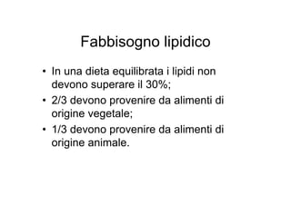 Fabbisogno lipidico
• In una dieta equilibrata i lipidi non
  devono superare il 30%;
• 2/3 devono provenire da alimenti di
  origine vegetale;
• 1/3 devono provenire da alimenti di
  origine animale.
 