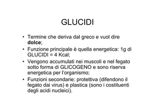 GLUCIDI
• Termine che deriva dal greco e vuol dire
  dolce;
• Funzione principale è quella energetica: 1g di
  GLUCIDI = 4 Kcal;
• Vengono accumulati nei muscoli e nel fegato
  sotto forma di GLICOGENO e sono riserva
  energetica per l’organismo;
• Funzioni secondarie: protettiva (difendono il
  fegato dai virus) e plastica (sono i costituenti
  degli acidi nucleici).
 
