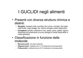 I GUCLIDI negli alimenti
• Presenti con diversa struttura chimica e
  distinti:
  – Semplici: presenti nello zucchero da cucina, nel latte, del miele,
    nella frutta, negli ortaggi, etc. Danno energia subito disponibile.
  – Complessi (amido): presenti in riso, pasta, pane, patate, legumi.
    Assorbite più lentamente e la loro energia si rende disponibile in
    modo graduale.

• Classificazione in funzione delle
  molecole:
  – Monosaccaridi: una sola molecola;
  – Oligosaccaridi: costituite da 2 a 10 molecole di monosaccaridi;
  – Polisaccaridi: costituite da più di 10 molecole di monosaccaridi.
 