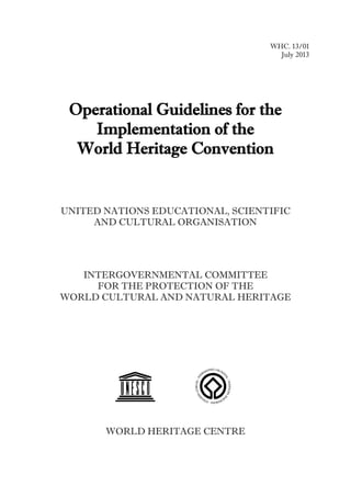 WHC. 13/01
July 2013
Operational Guidelines for the
Implementation of the
World Heritage Convention
UNITED NATIONS EDUCATIONAL, SCIENTIFIC
AND CULTURAL ORGANISATION
INTERGOVERNMENTAL COMMITTEE
FOR THE PROTECTION OF THE
WORLD CULTURAL AND NATURAL HERITAGE
WORLD HERITAGE CENTRE
 