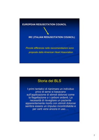 2
EUROPEAN RESUSCITATION COUNCILEUROPEAN RESUSCITATION COUNCIL
IRC (ITALIAN RESUSCITATION COUNCIL)IRC (ITALIAN RESUSCITATION COUNCIL)
Piccole differenze nelle raccomandazioni sonoPiccole differenze nelle raccomandazioni sono
proposte dalla Americanproposte dalla American HeartHeart AssociationAssociation
Storia del BLSStoria del BLS
I primi tentativi di rianimare un individuoI primi tentativi di rianimare un individuo
privo di sensi si basavanoprivo di sensi si basavano
sullsull’’applicazione di stimoli dolorosi comeapplicazione di stimoli dolorosi come
la flagellazione o i carboni ardenti. Lala flagellazione o i carboni ardenti. La
necessitnecessitàà di risvegliare un pazientedi risvegliare un paziente
apparentemente morto con stimoli dolorosiapparentemente morto con stimoli dolorosi
sembra essere un impulso incontrollabile esembra essere un impulso incontrollabile e
per certi versi ancora inper certi versi ancora in usouso……..
 