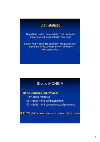 7
Dati statisticiDati statistici
Negli Stati Uniti il numero delle morti cardiacheNegli Stati Uniti il numero delle morti cardiache
improvviseimprovvise èè di circa 300.000 ogni anno.di circa 300.000 ogni anno.
InIn ItaliaItalia non vi sono dati conclusivi al riguardo, manon vi sono dati conclusivi al riguardo, ma
si stimano insi stimano in 55.00055.000 per anno in ambienteper anno in ambiente
extraospedaliero.extraospedaliero.
Studio MONICAStudio MONICA
Morte Cardiaca Improvvisa:Morte Cardiaca Improvvisa:
7,1%7,1% della mortalitdella mortalitàà
26%26% delle morti cardiovascolaridelle morti cardiovascolari
50%50% delle morti da cardiopatiadelle morti da cardiopatia ischemicaischemica
Il 91,7% dei decessi avviene prima del ricoveroIl 91,7% dei decessi avviene prima del ricovero
 