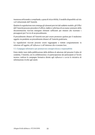 Allegato B alla delibera n. 472/24/CONS 10
trasmessa utilizzando e compilando, a pena di irricevibilità, il modello disponibile sul sito
web istituzionale dell’Autorità.
Qualora la segnalazione non contenga gli elementi previsti dal suddetto modulo, gli Uffici
dell’Autorità possono procedere d’ufficio, laddove sulla base di un esame sommario della
documentazione ricevuta emergano elementi sufficienti per ritenere che ricorrano i
presupposti per l’avvio di un procedimento.
Il procedimento dinanzi all’Autorità non può essere promosso qualora per il medesimo
oggetto sia pendente un procedimento dinanzi all’Autorità giudiziaria.
Le segnalazioni ricevute possono essere raggruppate e trattate congiuntamente in
relazione all’oggetto, all’influencer o all’interesse che si assume leso.
5.3. Campagne informative per promuovere consapevolezza e responsabilità
Entro dodici mesi dalla pubblicazione della delibera di adozione del presente Codice di
condotta, l’Autorità, con la collaborazione e la partecipazione dei partecipanti al Tavolo
tecnico, realizza le campagne formative dirette agli influencer e avvia le iniziative di
informazione rivolte agli utenti.
 