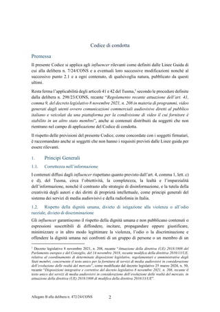 Allegato B alla delibera n. 472/24/CONS 2
Codice di condotta
Premessa
Il presente Codice si applica agli influencer rilevanti come definiti dalle Linee Guida di
cui alla delibera n. 7/24/CONS e a eventuali loro successive modificazioni nonché al
successivo punto 2.1 e a ogni contenuto, di qualsivoglia natura, pubblicato da questi
ultimi.
Resta ferma l’applicabilità degli articoli 41 e 42 del Tusma,1
secondo le procedure definite
dalla delibera n. 298/23/CONS, recante “Regolamento recante attuazione dell’art. 41,
comma 9, del decreto legislativo 8 novembre 2021, n. 208 in materia di programmi, video
generati dagli utenti ovvero comunicazioni commerciali audiovisive diretti al pubblico
italiano e veicolati da una piattaforma per la condivisione di video il cui fornitore è
stabilito in un altro stato membro”, anche ai contenuti distribuiti da soggetti che non
rientrano nel campo di applicazione del Codice di condotta.
Il rispetto delle previsioni del presente Codice, come concordate con i soggetti firmatari,
è raccomandato anche ai soggetti che non hanno i requisiti previsti dalle Linee guida per
essere rilevanti.
1. Principi Generali
1.1. Correttezza nell’informazione
I contenuti diffusi dagli influencer rispettano quanto previsto dall’art. 4, comma 1, lett. c)
e d), del Tusma, circa l’obiettività, la completezza, la lealtà e l’imparzialità
dell’informazione, nonché il contrasto alle strategie di disinformazione, e la tutela della
creatività degli autori e dei diritti di proprietà intellettuale, come principi generali del
sistema dei servizi di media audiovisivi e della radiofonia in Italia.
1.2. Rispetto della dignità umana, divieto di istigazione alla violenza o all’odio
razziale, divieto di discriminazione
Gli influencer garantiscono il rispetto della dignità umana e non pubblicano contenuti o
espressioni suscettibili di diffondere, incitare, propagandare oppure giustificare,
minimizzare o in altro modo legittimare la violenza, l’odio o la discriminazione e
offendere la dignità umana nei confronti di un gruppo di persone o un membro di un
1
Decreto legislativo 8 novembre 2021, n. 208, recante “Attuazione della direttiva (UE) 2018/1808 del
Parlamento europeo e del Consiglio, del 14 novembre 2018, recante modifica della direttiva 2010/13/UE,
relativa al coordinamento di determinate disposizioni legislative, regolamentari e amministrative degli
Stati membri, concernente il testo unico per la fornitura di servizi di media audiovisivi in considerazione
dell’evoluzione delle realtà del mercato”, come modificato dal decreto legislativo 25 marzo 2024, n. 50,
recante “Disposizioni integrative e correttive del decreto legislativo 8 novembre 2021, n. 208, recante il
testo unico dei servizi di media audiovisivi in considerazione dell’evoluzione delle realtà del mercato, in
attuazione della direttiva (UE) 2018/1808 di modifica della direttiva 2010/13/UE”.
 