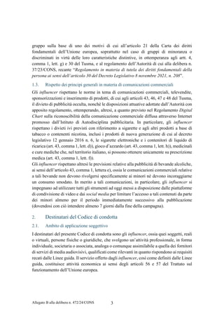 Allegato B alla delibera n. 472/24/CONS 3
gruppo sulla base di uno dei motivi di cui all’articolo 21 della Carta dei diritti
fondamentali dell’Unione europea, soprattutto nel caso di gruppi di minoranza o
discriminati in virtù delle loro caratteristiche distintive, in ottemperanza agli artt. 4,
comma 1, lett. g) e 30 del Tusma, e al regolamento dell’Autorità di cui alla delibera n.
37/23/CONS, recante “Regolamento in materia di tutela dei diritti fondamentali della
persona ai sensi dell’articolo 30 del Decreto Legislativo 8 novembre 2021, n. 208”.
1.3. Rispetto dei principi generali in materia di comunicazioni commerciali
Gli influencer rispettano le norme in tema di comunicazioni commerciali, televendite,
sponsorizzazioni e inserimento di prodotti, di cui agli articoli 43, 46, 47 e 48 del Tusma,
il divieto di pubblicità occulta, nonché le disposizioni attuative adottate dall’Autorità con
apposito regolamento, ottemperando, altresì, a quanto previsto nel Regolamento Digital
Chart sulla riconoscibilità della comunicazione commerciale diffusa attraverso Internet
promosso dall’Istituto di Autodisciplina pubblicitaria. In particolare, gli influencer
rispettano i divieti ivi previsti con riferimento a sigarette e agli altri prodotti a base di
tabacco o contenenti nicotina, inclusi i prodotti di nuova generazione di cui al decreto
legislativo 12 gennaio 2016 n. 6, le sigarette elettroniche e i contenitori di liquido di
ricarica (art. 43, comma 1, lett. d)), gioco d’azzardo (art. 43, comma 1, lett. h)), medicinali
e cure mediche che, nel territorio italiano, si possono ottenere unicamente su prescrizione
medica (art. 43, comma 1, lett. f)).
Gli influencer rispettano altresì le previsioni relative alla pubblicità di bevande alcoliche,
ai sensi dell’articolo 43, comma 1, lettera e), ossia le comunicazioni commerciali relative
a tali bevande non devono rivolgersi specificamente ai minori né devono incoraggiarne
un consumo smodato. In merito a tali comunicazioni, in particolare, gli influencer si
impegnano ad utilizzare tutti gli strumenti ad oggi messi a disposizione dalle piattaforme
di condivisione di video e dai social media per limitare l’accesso a tali contenuti da parte
dei minori almeno per il periodo immediatamente successivo alla pubblicazione
(dovendosi con ciò intendere almeno 7 giorni dalla fine della campagna).
2. Destinatari del Codice di condotta
2.1. Ambito di applicazione soggettivo
I destinatari del presente Codice di condotta sono gli influencer, ossia quei soggetti, reali
o virtuali, persone fisiche o giuridiche, che svolgono un’attività professionale, in forma
individuale, societaria o associata, analoga o comunque assimilabile a quella dei fornitori
di servizi di media audiovisivi, qualificati come rilevanti in quanto rispondono ai requisiti
recati dalle Linee guida. Il servizio offerto dagli influencer, così come definiti dalle Linee
guida, costituisce attività economica ai sensi degli articoli 56 e 57 del Trattato sul
funzionamento dell’Unione europea.
 
