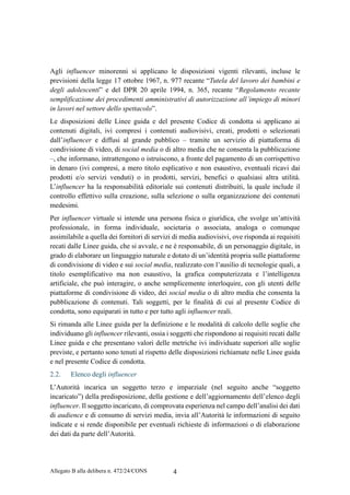 Allegato B alla delibera n. 472/24/CONS 4
Agli influencer minorenni si applicano le disposizioni vigenti rilevanti, incluse le
previsioni della legge 17 ottobre 1967, n. 977 recante “Tutela del lavoro dei bambini e
degli adolescenti” e del DPR 20 aprile 1994, n. 365, recante “Regolamento recante
semplificazione dei procedimenti amministrativi di autorizzazione all’impiego di minori
in lavori nel settore dello spettacolo”.
Le disposizioni delle Linee guida e del presente Codice di condotta si applicano ai
contenuti digitali, ivi compresi i contenuti audiovisivi, creati, prodotti o selezionati
dall’influencer e diffusi al grande pubblico – tramite un servizio di piattaforma di
condivisione di video, di social media o di altro media che ne consenta la pubblicazione
–, che informano, intrattengono o istruiscono, a fronte del pagamento di un corrispettivo
in denaro (ivi compresi, a mero titolo esplicativo e non esaustivo, eventuali ricavi dai
prodotti e/o servizi venduti) o in prodotti, servizi, benefici o qualsiasi altra utilità.
L’influencer ha la responsabilità editoriale sui contenuti distribuiti, la quale include il
controllo effettivo sulla creazione, sulla selezione o sulla organizzazione dei contenuti
medesimi.
Per influencer virtuale si intende una persona fisica o giuridica, che svolge un’attività
professionale, in forma individuale, societaria o associata, analoga o comunque
assimilabile a quella dei fornitori di servizi di media audiovisivi, ove risponda ai requisiti
recati dalle Linee guida, che si avvale, e ne è responsabile, di un personaggio digitale, in
grado di elaborare un linguaggio naturale e dotato di un’identità propria sulle piattaforme
di condivisione di video e sui social media, realizzato con l’ausilio di tecnologie quali, a
titolo esemplificativo ma non esaustivo, la grafica computerizzata e l’intelligenza
artificiale, che può interagire, o anche semplicemente interloquire, con gli utenti delle
piattaforme di condivisione di video, dei social media o di altro media che consenta la
pubblicazione di contenuti. Tali soggetti, per le finalità di cui al presente Codice di
condotta, sono equiparati in tutto e per tutto agli influencer reali.
Si rimanda alle Linee guida per la definizione e le modalità di calcolo delle soglie che
individuano gli influencer rilevanti, ossia i soggetti che rispondono ai requisiti recati dalle
Linee guida e che presentano valori delle metriche ivi individuate superiori alle soglie
previste, e pertanto sono tenuti al rispetto delle disposizioni richiamate nelle Linee guida
e nel presente Codice di condotta.
2.2. Elenco degli influencer
L’Autorità incarica un soggetto terzo e imparziale (nel seguito anche “soggetto
incaricato”) della predisposizione, della gestione e dell’aggiornamento dell’elenco degli
influencer. Il soggetto incaricato, di comprovata esperienza nel campo dell’analisi dei dati
di audience e di consumo di servizi media, invia all’Autorità le informazioni di seguito
indicate e si rende disponibile per eventuali richieste di informazioni o di elaborazione
dei dati da parte dell’Autorità.
 
