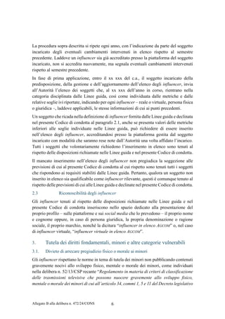 Allegato B alla delibera n. 472/24/CONS 6
La procedura sopra descritta si ripete ogni anno, con l’indicazione da parte del soggetto
incaricato degli eventuali cambiamenti intervenuti in elenco rispetto al semestre
precedente. Laddove un influencer sia già accreditato presso la piattaforma del soggetto
incaricato, non si accredita nuovamente, ma segnala eventuali cambiamenti intervenuti
rispetto al semestre precedente.
In fase di prima applicazione, entro il xx xxx del c.a., il soggetto incaricato della
predisposizione, della gestione e dell’aggiornamento dell’elenco degli influencer, invia
all’Autorità l’elenco dei soggetti che, al xx xxx dell’anno in corso, rientrano nella
categoria disciplinata dalle Linee guida, così come individuata dalle metriche e dalle
relative soglie ivi riportate, indicando per ogni influencer – reale o virtuale, persona fisica
o giuridica –, laddove applicabili, le stesse informazioni di cui ai punti precedenti.
Un soggetto che ricada nella definizione di influencer fornita dalle Linee guida e declinata
nel presente Codice di condotta al paragrafo 2.1, anche se presenta valori delle metriche
inferiori alle soglie individuate nelle Linee guida, può richiedere di essere inserito
nell’elenco degli influencer, accreditandosi presso la piattaforma gestita dal soggetto
incaricato con modalità che saranno rese note dall’Autorità una volta affidato l’incarico.
Tutti i soggetti che volontariamente richiedono l’inserimento in elenco sono tenuti al
rispetto delle disposizioni richiamate nelle Linee guida e nel presente Codice di condotta.
Il mancato inserimento nell’elenco degli influencer non pregiudica la soggezione alle
previsioni di cui al presente Codice di condotta al cui rispetto sono tenuti tutti i soggetti
che rispondono ai requisiti stabiliti dalle Linee guida. Pertanto, qualora un soggetto non
inserito in elenco sia qualificabile come influencer rilevante, questi è comunque tenuto al
rispetto delle previsioni di cui alle Linee guida e declinate nel presente Codice di condotta.
2.3 Riconoscibilità degli influencer
Gli influencer tenuti al rispetto delle disposizioni richiamate nelle Linee guida e nel
presente Codice di condotta inseriscono nello spazio dedicato alla presentazione del
proprio profilo – sulle piattaforme e sui social media che lo prevedono – il proprio nome
e cognome oppure, in caso di persona giuridica, la propria denominazione o ragione
sociale, il proprio marchio, nonché la dicitura “influencer in elenco AGCOM” o, nel caso
di influencer virtuale, “influencer virtuale in elenco AGCOM”.
3. Tutela dei diritti fondamentali, minori e altre categorie vulnerabili
3.1. Divieto di arrecare pregiudizio fisico o morale ai minori
Gli influencer rispettano le norme in tema di tutela dei minori non pubblicando contenuti
gravemente nocivi allo sviluppo fisico, mentale o morale dei minori, come individuati
nella delibera n. 52/13/CSP recante “Regolamento in materia di criteri di classificazione
delle trasmissioni televisive che possono nuocere gravemente allo sviluppo fisico,
mentale o morale dei minori di cui all’articolo 34, commi 1, 5 e 11 del Decreto legislativo
 
