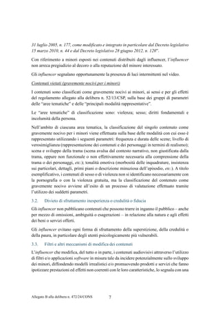 Allegato B alla delibera n. 472/24/CONS 7
31 luglio 2005, n. 177, come modificato e integrato in particolare dal Decreto legislativo
15 marzo 2010, n. 44 e dal Decreto legislativo 28 giugno 2012, n. 120”.
Con riferimento a minori esposti nei contenuti distribuiti dagli influencer, l’influencer
non arreca pregiudizio al decoro o alla reputazione del minore interessato.
Gli influencer segnalano opportunamente la presenza di luci intermittenti nel video.
Contenuti vietati (gravemente nocivi per i minori)
I contenuti sono classificati come gravemente nocivi ai minori, ai sensi e per gli effetti
del regolamento allegato alla delibera n. 52/13/CSP, sulla base dei gruppi di parametri
delle “aree tematiche” e delle “principali modalità rappresentative”.
Le “aree tematiche” di classificazione sono: violenza; sesso; diritti fondamentali e
incolumità della persona.
Nell’ambito di ciascuna area tematica, la classificazione del singolo contenuto come
gravemente nocivo per i minori viene effettuata sulla base delle modalità con cui esso è
rappresentato utilizzando i seguenti parametri: frequenza e durata delle scene; livello di
verosimiglianza (rappresentazione dei contenuti e dei personaggi in termini di realismo);
scena e sviluppo della trama (scena avulsa dal contesto narrativo, non giustificata dalla
trama, oppure non funzionale o non effettivamente necessaria alla comprensione della
trama o dei personaggi, etc.); tonalità emotiva (morbosità delle inquadrature, insistenza
sui particolari, dettagli, primi piani o descrizione minuziosa dell’episodio, etc.). A titolo
esemplificativo, i contenuti di sesso o di violenza non si identificano necessariamente con
la pornografia o con la violenza gratuita, ma la classificazione del contenuto come
gravemente nocivo avviene all’esito di un processo di valutazione effettuato tramite
l’utilizzo dei suddetti parametri.
3.2. Divieto di sfruttamento inesperienza o credulità o fiducia
Gli influencer non pubblicano contenuti che possono trarre in inganno il pubblico – anche
per mezzo di omissioni, ambiguità o esagerazioni – in relazione alla natura e agli effetti
dei beni o servizi offerti.
Gli influencer evitano ogni forma di sfruttamento della superstizione, della credulità o
della paura, in particolare degli utenti psicologicamente più vulnerabili.
3.3. Filtri e altri meccanismi di modifica dei contenuti
L’influencer che modifica, del tutto o in parte, i contenuti audiovisivi attraverso l’utilizzo
di filtri e/o applicazioni software in misura tale da incidere potenzialmente sullo sviluppo
dei minori, diffondendo modelli irrealistici e/o promuovendo prodotti e servizi che fanno
ipotizzare prestazioni ed effetti non coerenti con le loro caratteristiche, lo segnala con una
 
