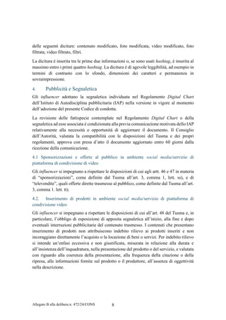 Allegato B alla delibera n. 472/24/CONS 8
delle seguenti diciture: contenuto modificato, foto modificata, video modificato, foto
filtrata, video filtrato, filtri.
La dicitura è inserita tra le prime due informazioni o, se sono usati hashtag, è inserita al
massimo entro i primi quattro hashtag. La dicitura è di agevole leggibilità, ad esempio in
termini di contrasto con lo sfondo, dimensioni dei caratteri e permanenza in
sovraimpressione.
4. Pubblicità e Segnaletica
Gli influencer adottano la segnaletica individuata nel Regolamento Digital Chart
dell’Istituto di Autodisciplina pubblicitaria (IAP) nella versione in vigore al momento
dell’adozione del presente Codice di condotta.
La revisione delle fattispecie contemplate nel Regolamento Digital Chart o della
segnaletica ad esse associata è condizionata alla previa comunicazione motivata dello IAP
relativamente alla necessità o opportunità di aggiornare il documento. Il Consiglio
dell’Autorità, valutata la compatibilità con le disposizioni del Tusma e dei propri
regolamenti, approva con presa d’atto il documento aggiornato entro 60 giorni dalla
ricezione della comunicazione.
4.1 Sponsorizzazioni e offerte al pubblico in ambiente social media/servizio di
piattaforma di condivisione di video
Gli influencer si impegnano a rispettare le disposizioni di cui agli artt. 46 e 47 in materia
di “sponsorizzazioni”, come definite dal Tusma all’art. 3, comma 1, lett. ss), e di
“televendite”, quali offerte dirette trasmesse al pubblico, come definite dal Tusma all’art.
3, comma 1. lett. tt).
4.2. Inserimento di prodotti in ambiente social media/servizio di piattaforma di
condivisione video
Gli influencer si impegnano a rispettare le disposizioni di cui all’art. 48 del Tusma e, in
particolare, l’obbligo di esposizione di apposita segnaletica all’inizio, alla fine e dopo
eventuali interruzioni pubblicitarie del contenuto trasmesso. I contenuti che presentano
inserimento di prodotti non attribuiscono indebito rilievo ai prodotti inseriti e non
incoraggiano direttamente l’acquisto o la locazione di beni o servizi. Per indebito rilievo
si intende un’enfasi eccessiva e non giustificata, misurata in relazione alla durata e
all’insistenza dell’inquadratura, nella presentazione del prodotto o del servizio, e valutata
con riguardo alla coerenza della presentazione, alla frequenza della citazione o della
ripresa, alle informazioni fornite sul prodotto o il produttore, all’assenza di oggettività
nella descrizione.
 