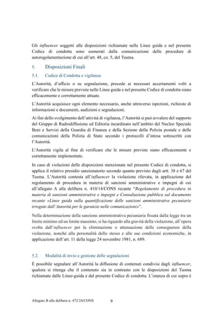 Allegato B alla delibera n. 472/24/CONS 9
Gli influencer soggetti alle disposizioni richiamate nelle Linee guida e nel presente
Codice di condotta sono esonerati dalla comunicazione delle procedure di
autoregolamentazione di cui all’art. 48, co. 5, del Tusma.
5. Disposizioni Finali
5.1. Codice di Condotta e vigilanza
L’Autorità, d’ufficio o su segnalazione, procede ai necessari accertamenti volti a
verificare che le misure previste nelle Linee guida e nel presente Codice di condotta siano
efficacemente e correttamente attuate.
L’Autorità acquisisce ogni elemento necessario, anche attraverso ispezioni, richieste di
informazioni e documenti, audizioni e segnalazioni.
Ai fini dello svolgimento dell’attività di vigilanza, l’Autorità si può avvalere del supporto
del Gruppo di Radiodiffusione ed Editoria incardinato nell’ambito del Nucleo Speciale
Beni e Servizi della Guardia di Finanza e della Sezione della Polizia postale e delle
comunicazioni della Polizia di Stato secondo i protocolli d’intesa sottoscritti con
l’Autorità.
L’Autorità vigila al fine di verificare che le misure previste siano efficacemente e
correttamente implementate.
In caso di violazioni delle disposizioni menzionate nel presente Codice di condotta, si
applica il relativo presidio sanzionatorio secondo quanto previsto dagli artt. 38 e 67 del
Tusma. L’Autorità contesta all’influencer la violazione rilevata, in applicazione del
regolamento di procedura in materia di sanzioni amministrative e impegni di cui
all’allegato A alla delibera n. 410/14/CONS recante “Regolamento di procedura in
materia di sanzioni amministrative e impegni e Consultazione pubblica sul documento
recante «Linee guida sulla quantificazione delle sanzioni amministrative pecuniarie
irrogate dall’Autorità per le garanzie nelle comunicazioni»”.
Nella determinazione della sanzione amministrativa pecuniaria fissata dalla legge tra un
limite minimo ed un limite massimo, si ha riguardo alla gravità della violazione, all’opera
svolta dall’influencer per la eliminazione o attenuazione delle conseguenze della
violazione, nonché alla personalità dello stesso e alle sue condizioni economiche, in
applicazione dell’art. 11 della legge 24 novembre 1981, n. 689.
5.2. Modalità di invio e gestione delle segnalazioni
È possibile segnalare all’Autorità la diffusione di contenuti condivisi dagli influencer,
qualora si ritenga che il contenuto sia in contrasto con le disposizioni del Tusma
richiamate dalle Linee-guida e dal presente Codice di condotta. L’istanza di cui sopra è
 