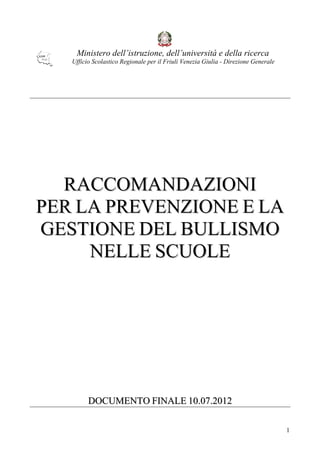 1 
Ministero dell’istruzione, dell’università e della ricerca 
Ufficio Scolastico Regionale per il Friuli Venezia Giulia - Direzione Generale 
RACCOMANDAZIONI 
PER LA PREVENZIONE E LA 
GESTIONE DEL BULLISMO 
NELLE SCUOLE 
DOCUMENTO FINALE 10.07.2012 
 