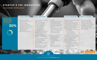 STARTUP E PMI INNOVATIVE
ACCELERARE l'INNOVAZIONE
P I A N O N A Z I O N A L E I N D U S T R I A 4 . 0
A C O S A S E R V E
•	 Sostenere le imprese
	 innovative in tutte le fasi del
	 loro ciclo di vita.
•	 Favorire lo sviluppo
	 dell’ecosistema nazionale
	 dell’imprenditoria innovativa.
•	 Diffondere una nuova cultura
	 imprenditoriale votata
	 alla collaborazione,
	 all’innovazione e
	all’internazionalizzazione.
Q UA L I VA N TAG G I
•	 Nuova modalità di costituzione
	 digitale e gratuita.
•	 Esonero dalla disciplina
	 sulle società di comodo
	 e in perdita sistematica.
•	 Possibilità anche per le srl
	 di emettere piani di
	 incentivazione in equity,
	 agevolati fiscalmente.
•	 Incentivi agli investimenti
	 in capitale di rischio: detrazione
	 IRPEF (per investimenti fino
	 a 1 milione di euro) o
	 deduzione dell’imponibile
	 IRES (fino a 1,8 milioni) pari
	 al 30%.
•	 Accesso gratuito, semplificato
	 e prioritario al Fondo
	 di Garanzia per le PMI.
•	 Equity crowdfunding
	 per la raccolta di nuovi capitali
	 di rischio.
•	 Italia Startup Visa: una modalità
	 digitale, semplice e accelerata
	 per attrarre imprenditori
	innovativi.
•	 Possibilità di cedere le perdite
	 a società quotate sponsor
	 (almeno il 20% delle quote).
•	 In caso di insuccesso: esonero
	 dalla disciplina fallimentare
	ordinaria.
•	 In caso di successo: le startup
	 mature possono convertirsi
	 agilmente in PMI innovative,
	 continuando a godere
	 dei principali benefici.
Il beneficio è cumulabile con:
•	 Iperammortamento e 		
	Superammortamento.
•	 Nuova Sabatini.
•	 Credito d’imposta
	 per attività di Ricerca
	 e Sviluppo.
•	 Patent Box.
•	 Incentivi
	 alla patrimonializzazione
	 delle imprese (ACE).
A C H I S I R I VO LG E
Startup innovative: società di capitali
non quotate di nuova
o recente costituzione, con valore
della produzione annua inferiore
a 5 milioni di euro e il cui oggetto
sociale è chiaramente legato
all’innovazione. Presentano almeno
uno dei tre seguenti requisiti:
•	 il 15% dei costi annui riguarda
	 attività di R&S;
•	 2/3 laureati, oppure
	 1/3 dottori, dottorandi
	 di ricerca o ricercatori;
•	 titolarità di brevetto o software.
PMI innovative: imprese di piccole
e medie dimensioni in forma
di società di capitali, dotate
di bilancio certificato.
Presentano almeno due dei tre
seguenti requisiti:
•	 il 3% dei costi annui riguarda
	 attività di R&S;
•	 1/3 laureati, oppure 1/5 dottori,
	 dottorandi di ricerca
	 o ricercatori;
•	 titolarità di brevetto o software.
CO M E S I ACC E D E
•	 Iscrivendosi, mediante
	 autocertificazione online
	 del possesso dei requisiti
	di startup o PMI innovativa,
	 alle rispettive sezioni speciali
	 del Registro delle Imprese.
	 Per le startup innovative il
	 regime agevolativo dura 5 anni
	 dalla costituzione.
Approfondimento qui
 