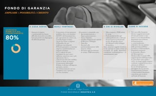FONDO DI GARANZIA
AMPLIARE le POSSIBILITÀ di CREDITO
P I A N O N A Z I O N A L E I N D U S T R I A 4 . 0
A C O S A S E R V E
•	 Sostenere le imprese
	 e i professionisti che hanno
	 difficoltà ad accedere al credito
	 bancarioperchénondispongono
	 di sufficienti garanzie.
Q UA L I VA N TAG G I
•	 Concessione di una garanzia
	 pubblica, fino a un massimo
	 dell’80% del finanziamento,
	 per operazioni sia a breve sia
	 a medio-lungo termine,
	 sia per far fronte a esigenze
	 di liquidità che per
	 realizzare investimenti.
	 Il Fondo garantisce a ciascuna
	 impresa o professionista un
	 importo massimo
	 di 2,5 milioni di euro,
	un plafond che può essere
	 utilizzato attraverso una o più
	 operazioni, fino a
	 concorrenza del tetto stabilito,
	 senza un limite al numero
	 di operazioni effettuabili.
	 Il limite si riferisce all’importo
	 garantito, mentre
	 per il finanziamento nel suo
	 complesso non è previsto
	 un tetto massimo.
Il beneficio è cumulabile con:
•	 Iperammortamento e 		
	Superammortamento.
•	 Nuova Sabatini.
•	 Credito d’imposta per attività
	 di Ricerca e Sviluppo.
•	 Patent Box.
•	 Incentivi alla
	 patrimonializzazione delle
	 imprese (ACE).
•	 Incentivi agli investimenti
	in startup e PMI innovative.
A C H I S I R I VO LG E
•	 Micro imprese e PMI incluse
	le startup.
•	 Professionisti iscritti agli
	 ordini professionali o aderenti
	 ad associazioni professionali
	 iscritte all’apposito elenco
	 del Ministero dello Sviluppo
	Economico.
Sono ammessi soggetti beneficia-
ri che operano in tutti i settori ad
eccezione di quello finanziario,
considerati economicamente e fi-
nanziariamente sani.
CO M E S I ACC E D E
•	 Nel caso della Garanzia
	 diretta i soggetti interessati
	 devono presentare a una
	 banca o a un intermediario
	 finanziario una richiesta
	 di finanziamento 	
	 e, contestualmente,
	 richiedere che sia assistito
	 dalla garanzia pubblica.
	 La banca o l’intermediario
	 finanziario trasmette
	 la domanda a Banca
	 del Mezzogiorno -
	 Mediocredito Centrale SPA,
	 soggetto gestore dell’intervento.
	 Le procedure sono snelle e
	 veloci: in tempi rapidi vengono
	 verificati i requisiti di accesso e
	 adottata la delibera.
	 Incasodiinadempimento
	 delsoggettoche ha ottenuto
	 il finanziamento, la banca
	 o l’intermediario finanziario
	 concedente può rivalersi
	 sul Fondo di Garanzia.
Approfondimento qui
 