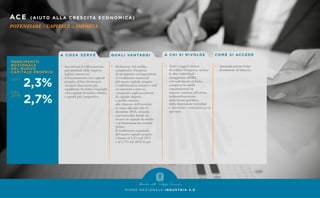 ACE (AIUTO ALLA C R ESC I TA ECON OM I C A )
POTENZIARE il CAPITALE in IMPRESA
P I A N O N A Z I O N A L E I N D U S T R I A 4 . 0
A C O S A S E R V E
•	 Incentivare il rafforzamento
	 patrimoniale delle imprese
	 italiane attraverso
	 il finanziamento con capitale
	 proprio, al fine di ottenere
	 strutture finanziarie più
	 equilibrate fra fonti e impieghi
	 e fra capitale di rischio e debito,
	 e quindi più competitive.
Q UA L I VA N TAG G I
•	 Deduzione dal reddito
	 complessivo d’impresa
	 di un importo corrispondente
	 al rendimento nozionale
	 del nuovo capitale proprio
	 (conferimenti in denaro e utili
	 accantonati a riserva),
	 computato sugli incrementi
	 di capitale rispetto
	 a quello esistente
	 alla chiusura dell’esercizio
	 in corso alla data del 31
	 dicembre 2010, creando
	 così neutralità fiscale fra
	 ricorso al capitale di rischio
	 o al finanziamento tramite
	debito.
	 Il rendimento nozionale
	 del nuovo capitale proprio
	 è fissato al 2,3% nel 2017
	 e al 2,7% dal 2018 in poi.
CO M E S I ACC E D E
•	 Automaticamente in fase
	 di redazione di bilancio.
A C H I S I R I VO LG E
•	 Tutti i soggetti titolari
	 di reddito d’impresa, incluse
	 le ditte individuali
	 assoggettate all’IRI,
	 con sede fiscale in Italia,
	 comprese le stabili
	 organizzazioni di
	 imprese residenti all’estero,
	indipendentemente
	 dalla forma giuridica,
	 dalla dimensione aziendale
	 e dal settore economico in cui
	operano.
 