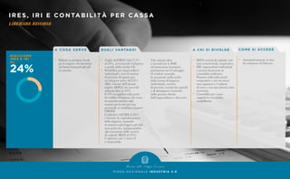 IRES, IRI E CONTABILITÀ PER CASSA
LIBERARE RISORSE
P I A N O N A Z I O N A L E I N D U S T R I A 4 . 0
A C O S A S E R V E
•	 Ridurre la pressione fiscale
	 per le imprese che investono
	 nel futuro lasciando gli utili
	 in azienda.
Q UA L I VA N TAG G I
•	 Taglio dell’IRES dal 27,5%
	 al 24%, avvicinando l’aliquota
	 a quella della media UE.
•	 Possibilità per imprenditori
	 individuali e soci di società
	 di persone di optare per
	 un’aliquota unica del 24%
	 (IRI) a fronte dell’attuale
	 regime IRPEF che prevede
	 aliquote fino al 43%.
	 Il 24% si applica sulla parte
	 di reddito d’impresa che resta
	 in azienda mentre sulle
	 somme prelevate per uso
	 personale si continua a pagare
	l’IRPEF.
	 L’obiettivo dell’IRI al 24%
	 è favorire la capitalizzazione
	 delle imprese, tassando
	 in maniera più leggera gli utili
	 non prelevati, equiparandolo
	 alla tassazione delle società
	 di capitali (IRES al 24%).
	 L’opzione vale 5 anni ed
	 è rinnovabile.
	 Tale misura oltre
	 a incentivare le PMI
	 ad aumentare il proprio
	 patrimonio ha il vantaggio
	 di rendere neutrale
	 la tassazione nella scelta
	 della forma di impresa
	 (individuale, società
	 di persone, società di capitali)
	 e di distinguere l’azienda
	 dalle persone fisiche
	 dell’imprenditore e del socio.
A C H I S I R I VO LG E
•	 IRES: società di capitali, enti
	 non commerciali, cooperative.
•	 IRI: imprenditori individuali
	 e società di persone in
	 contabilità ordinaria.
	 Possono utilizzarla anche
	 cooperative e srl con ricavi
	 non superiori a 5 milioni
	 di euro e con una ristretta base
	societaria.
•	 Contabilità per cassa:
	 soggetti in contabilità
	 semplificata.
CO M E S I ACC E D E
•	 Automaticamente in fase
	 di redazione di bilancio.
 