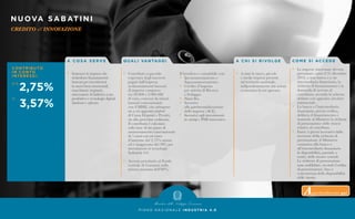 A C O S A S E R V E
•	 Sostenere le imprese che
	 richiedono finanziamenti
	 bancari per investimenti
	 in nuovi beni strumentali,
	 macchinari, impianti,
	 attrezzature di fabbrica a uso
	 produttivo e tecnologie digitali
	(hardware e software).
Q UA L I VA N TAG G I
•	 Contributo a parziale
	 copertura degli interessi
	 pagati dall’impresa
	 su finanziamenti bancari
	 di importo compreso
	 tra 20.000 e 2.000.000
	 di euro, concessi da istituti
	 bancari convenzionati
	 con il MISE, che attingono
	 sia a un apposito plafond
	 di Cassa Depositi e Prestiti,
	 sia alla provvista ordinaria.
Il contributo è calcolato
sulla base di un piano di
ammortamento convenzionale
di 5 anni con un tasso
d’interesse del 2,75% annuo
ed è maggiorato del 30% per
investimenti in tecnologie
Industria 4.0.
•	 Accesso prioritario al Fondo
	 centrale di Garanzia nella
	 misura massima dell’80%.
Il beneficio è cumulabile con:
•	 Iperammortamento e 		
	Superammortamento.
•	 Credito d’imposta
	 per attività di Ricerca
	 e Sviluppo.
•	 Patent Box.
•	 Incentivi
	 alla patrimonializzazione
	 delle imprese (ACE).
•	 Incentivi agli investimenti
	in startup e PMI innovative.
A C H I S I R I VO LG E
•	 A tutte le micro, piccole
	 e medie imprese presenti
	 sul territorio nazionale,
	 indipendentemente dal settore
	 economico in cui operano.
P I A N O N A Z I O N A L E I N D U S T R I A 4 . 0
NUOVA SABATINI
CREDITO all’INNOVAZIONE
CO M E S I ACC E D E
•	 Le imprese interessate devono
	 presentare, entro il 31 dicembre
	 2018, a una banca o a un
	 intermediario finanziario, la
	 richiesta di finanziamento e la
	 domanda di accesso al 	
	 contributo, secondo lo schema
	 definito con apposita circolare 	
	ministeriale.
•	 La banca o l’intermediario
	 finanziario, previa verifica,
	 delibera il finanziamento e
	 trasmette al Ministero la richiesta
	 di prenotazione delle risorse
	 relative al contributo.
•	 Entro 5 giorni lavorativi dalla
	 ricezione della richiesta di
	 prenotazione, il Ministero
	 comunica alla banca o
	 all’intermediario finanziario
	 la disponibilità, parziale o		
	 totale, delle risorse erariali.
	 Le richieste di prenotazione
	 sono soddisfatte, secondo l’ordine
	 di presentazione, fino a
	 concorrenza della disponibilità
	 delle risorse.
Approfondimento qui
 