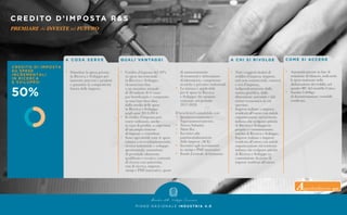 P I A N O N A Z I O N A L E I N D U S T R I A 4 . 0
CREDITO D’IMPOSTA R&S
PREMIARE chi INVESTE nel FUTURO
A C O S A S E R V E
•	 Stimolare la spesa privata
	 in Ricerca e Sviluppo per
	 innovare processi e prodotti
	 e garantire la competitività
	 futura delle imprese.
Q UA L I VA N TAG G I
•	 Credito d’imposta del 50%
	 su spese incrementali
	 in Ricerca e Sviluppo,
	 riconosciuto fino
	 a un massimo annuale
	 di 20 milioni di €/anno
	 per beneficiario e computato
	 su una base fissa data
	 dalla media delle spese
	 in Ricerca e Sviluppo
	 negli anni 2012-2014.
•	 Il credito d’imposta può
	 essere utilizzato, anche
	 in caso di perdite, a copertura
	 di un ampio insieme
	 di imposte e contributi.
•	 Sono agevolabili tutte le spese
	 relativearicercafondamentale,
	 ricerca industriale e sviluppo
	 sperimentale: assunzione
	 di personale altamente
	 qualificato e tecnico, contratti
	 di ricerca con università,
	 enti di ricerca, imprese,
	 startup e PMI innovative, quote
	 di ammortamento
	 di strumenti e attrezzature
	 di laboratorio, competenze
	 tecniche e privative industriali.
•	 La misura è applicabile
	 per le spese in Ricerca
	 e Sviluppo che saranno
	 sostenute nel periodo
	2017-2020.
Il beneficio è cumulabile con:
•	 Iperammortamento e 		
	Superammortamento.
•	 Nuova Sabatini.
•	 Patent Box.
•	 Incentivi alla
	patrimonializzazione
	 delle imprese (ACE).
•	 Incentivi agli investimenti
	in startup e PMI innovative.	
•	 Fondo Centrale di Garanzia.
A C H I S I R I VO LG E
•	 Tutti i soggetti titolari di
	 reddito d’impresa (imprese,
	 enti non commerciali, consorzi
	 e reti d’impresa),
	 indipendentemente dalla
	 natura giuridica, dalla
	 dimensione aziendale e dal
	 settore economico in cui
	operano.
•	 Imprese italiane o imprese
	 residenti all’estero con stabile
	 organizzazione sul territorio
	 italiano che svolgono attività
	 di Ricerca e Sviluppo in
	 proprio o commissionano
	 attività di Ricerca e Sviluppo.
•	 Imprese italiane o imprese
	 residenti all’estero con stabile
	 organizzazione sul territorio
	 italiano che svolgono attività
	 di Ricerca e Sviluppo su
	 commissione da parte di
	 imprese residenti all’estero.
CO M E S I ACC E D E
•	 Automaticamente in fase di
	 redazione di bilancio, indicando
	 le spese sostenute nella
	 dichiarazione dei redditi, nel
	 quadro RU del modello Unico.
•	 Sussiste l’obbligo
	 di documentazione contabile
	 certificata.
Approfondimento qui
 