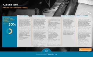 P I A N O N A Z I O N A L E I N D U S T R I A 4 . 0
PATENT BOX
DARE VALORE ai BENI IMMATERIALI
A C O S A S E R V E
•	 Rendere il mercato italiano
	 maggiormente attrattivo
	 per gli investimenti nazionali
	 ed esteri di lungo termine,
	 prevedendo una tassazione
	 agevolata su redditi derivanti
	 dall’utilizzo della proprietà
	intellettuale.
•	 Incentivare la collocazione
	 in Italia dei beni immateriali
	 attualmente detenuti all’estero
	 da imprese italiane o estere
	 e al contempo incentivare
	 il mantenimento dei beni
	 immateriali in Italia,
	 evitandone la ricollocazione
	all’estero.
•	 Favorire l’investimento
	 in attività di Ricerca
	 e Sviluppo.
Q UA L I VA N TAG G I
•	 Regime opzionale di tassazione
	 agevolata sui redditi derivanti
	 dall’utilizzo di beni immateriali:
	 brevetti industriali, marchi
	 registrati, disegni e modelli
	industriali, know how e software
	 protetto da copyright.
•	 L’agevolazione consiste nella
	 riduzione delle aliquote IRES
	 e IRAP del 50% dal 2017 in poi,
	 sui redditi d’impresa connessi
	 all’uso diretto o indiretto
	 (ovvero in licenza d’uso) di beni
	 immateriali sia nei confronti
	 di controparti terze che
	 di controparti correlate (società
	 infragruppo). Il beneficio è dato
	 a condizione che il contribuente
	 conduca attività di R&S
	 connesse allo sviluppo e al
	 mantenimento dei beni
	immateriali.
Ai fini del calcolo dell’agevolazione
occorre quindi:
•	 determinare il “contributo
	 economico” ovvero il reddito
	 derivante dall’utilizzo dei beni
	 immateriali al netto dei relativi
	 costi;
•	 determinare il rapporto
	(nexus ratio) fra i costi qualificati
	 di R&S (sostenuti per
	 lo sviluppo del bene
	 immateriale) e i costi
	 complessivi - qualificati e non
	 qualificati - di R&S (sostenuti
	 per produrre il bene
	 immateriale);
•	 individuare la quota
	 di “reddito agevolabile”
	 determinata applicando
	il nexus ratio al “contributo
	 economico” derivante
	 dall’utilizzo del bene
	 immateriale;
•	 applicare, infine, a tale quota
	 la percentuale di detassazione
	riconosciuta.
Il beneficio è cumulabile con tutte
le altre misure contenute nel Piano.
A C H I S I R I VO LG E
•	 Possono accedere
	 all’agevolazione i soggetti
	 titolari di reddito d’impresa,
	 i cui redditi dipendono
	 in modo dimostrabile
	 dall’utilizzo di beni
	 immateriali, siano esse
	 società di capitali o di persone, 	
	 imprenditori individuali,
	 enti commerciali e non,
	 soggetti residenti in Paesi esteri
	 (ma con stabile organizzazione
	 in Italia) con cui sono stati
	 stipulati trattati per adeguato
	 scambio di informazioni.
CO M E S I ACC E D E
•	 L’opzione deve essere esercitata
	 nella dichiarazione dei redditi
	 relativa al primo periodo d’imposta
	 per il quale si intende optare
	 per la stessa, è valida per cinque
	 anni a partire da quello in cui
	 viene comunicata all’Agenzia delle
	 Entrate. L’agevolazione
	 puòessererinnovataperunperiodo
	 di pari durata ed è irrevocabile.
•	 Nel caso di utilizzo diretto del bene
	 immateriale è obbligatorio attivare
	 un accordo preventivo (accordo di
	 ruling) con l’Agenzia delle Entrate al
	 fine di definire le metodologie
	 da seguire per la determinazione
	 del reddito agevolabile. L’efficacia
	 dell’agevolazione parte
	 dall’accordo di ruling.
•	 L’accordo di ruling è invece
	 facoltativo nel caso di utilizzo
	 indiretto del bene immateriale
	 e l’efficacia dell’agevolazione parte
	 dall’esercizio dell’opzione.
Approfondimento qui
 
