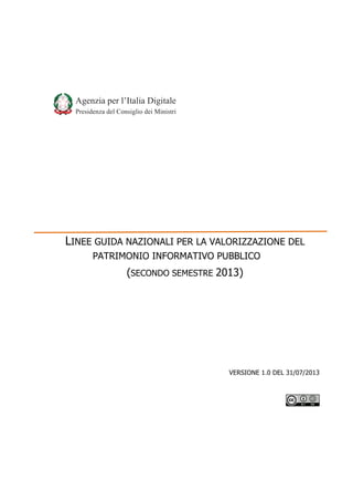 Agenzia  per  l’Italia  Digitale
Presidenza  del  Consiglio  dei  Ministri

LINEE GUIDA NAZIONALI PER LA VALORIZZAZIONE DEL
PATRIMONIO INFORMATIVO PUBBLICO

(SECONDO SEMESTRE 2013)

VERSIONE 1.0 DEL 31/07/2013

 