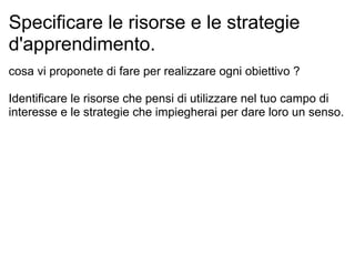 Specificare le risorse e le strategie
d'apprendimento.
cosa vi proponete di fare per realizzare ogni obiettivo ?
Identificare le risorse che pensi di utilizzare nel tuo campo di
interesse e le strategie che impiegherai per dare loro un senso.
 