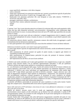 -   acque superficiali, sotterranee e ciclo idrico integrato
-   suolo e sottosuolo
-   aspetti agro-vegetazionali (con attenzione particolare per i territori con produzioni agricole di particolare
    qualità e tipicità, di cui all’art. 21 del D. Lgs. 18 maggio 2001, n. 228)
-   biodiversità (con attenzione particolare alle zone designate ai sensi delle direttive 79/409/CEE e
    92/43/CEE come ZPS e SIC)
-   paesaggio e patrimonio culturale e architettonico
-   inquinanti fisici: rumore, radiazioni ionizzanti e non ionizzanti
-   energia
-   rifiuti

L’opzione “zero” deve essere descritta attraverso un’ipotesi di evoluzione dello stato quali-quantitativo delle
risorse alla luce delle dinamiche territoriali, socio-economiche e demografiche, come condizionate dagli
indirizzi pianificatori in essere, in assenza delle previsioni del nuovo PP e delle regie specifiche che esso può
mettere in campo.
La stessa opzione zero può essere utile per evidenziare i comparti maggiormente critici in rapporto a quelli
che sono sia gli adempimenti di norma e di piano di settore e/o sovraordinati, sia gli obiettivi generali come
sopra definiti.
Ne scaturiscono ulteriori obiettivi specifici, strettamente connessi alla realtà locale, da aggiungere a quelli
eventualmente derivati dal processo partecipativo.
Lo stato quali-quantitativo dei comparti/risorse può essere descritto mediante il ricorso ad idonei indicatori.

Definizione di obiettivi specifici e dei relativi target quali-quantitativi
La sintesi degli obiettivi specifici di miglioramento del contesto territoriale, sociale ed ambientale di partenza
deriva quindi:
- dalla constatazione di criticità esistenti nel quadro di analisi iniziale, in rapporto agli obiettivi di
    sostenibilità ed ambientali generali
- dalla manifestazione di esigenze/istanze particolari da parte dei portatori di interesse (cittadini,
    associazioni, categorie, etc.)
- dall’implementazione del SGA, nel caso di enti certificati.

L’obiettivo può anche coincidere con lo stato quali-quantitativo dei comparti/risorse; in ogni caso, entrambi
possono essere descritti tramite l’uso di indicatori opportunamente individuati. È utile per qualificare
l’obiettivo definire dei target (anche qualitativi), eventualmente scadenzati nel tempo.
Es.: con riferimento al ciclo integrato delle acque, l’analisi del contesto iniziale di un Comune evidenzia una
carenza depurativa, descrivibile come % di AE (abitanti equivalenti) con trattamento depurativo a norma
(indicatore). L’obiettivo può essere individuato nel raggiungimento del trattamento della totalità degli
scarichi (100 % degli abitanti equivalenti ascrivibili al territorio comunale – target), attraverso uno o più
steps di adeguamento progressivo degli impianti di collettamento e depurazione. Una situazione di questo
tipo inevitabilmente condiziona eventuali prospettive di incremento di carico insediativo sia annuale
(residenziale, produttivo) che stagionale (turistico), in quanto l’obiettivo di garantire il trattamento del 100 %
degli scarichi implica o il contenimento del numero complessivo di utenti, o l’adeguamento alla dimensione
di espansione insediativa totale delle infrastrutture depurative.
Il controllo sull’effettiva potenzialità di incremento del carico insediativo è svolta anche tramite l’analisi
degli altri comparti (ad es. disponibilità della risorsa idrica di qualità acquedottistica).

Sintesi delle alternative di PP individuate e descrizione di come è stata effettuata la valutazione e si è giunti
alla scelta dell’assetto finale
Stabiliti gli obiettivi, possono essere varie le strade per raggiungerli, ovvero per raggiungerne
prioritariamente alcuni rispetto ad altri (riferendosi qui ad obiettivi non solo ambientali). L’assetto di PP
conseguentemente cambia, sia in termini di scelte strategiche che di previsioni tipologiche e/o localizzative,
che di modalità di attuazione nel tempo.
Essendo finalità della VAS giungere alla scelta dell’opzione maggiormente sostenibile dal punto di vista
ambientale, gli schemi di PP elaborati nel corso del processo di pianificazione devono essere confrontati e
valutati nella misura in cui realizzano gli obiettivi ambientali sia generali che specifici individuati.
 