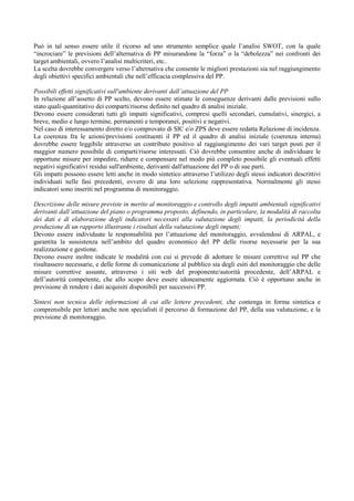 Può in tal senso essere utile il ricorso ad uno strumento semplice quale l’analisi SWOT, con la quale
“incrociare” le previsioni dell’alternativa di PP misurandone la “forza” o la “debolezza” nei confronti dei
target ambientali, ovvero l’analisi multicriteri, etc..
La scelta dovrebbe convergere verso l’alternativa che consente le migliori prestazioni sia nel raggiungimento
degli obiettivi specifici ambientali che nell’efficacia complessiva del PP.

Possibili effetti significativi sull'ambiente derivanti dall’attuazione del PP
In relazione all’assetto di PP scelto, devono essere stimate le conseguenze derivanti dalle previsioni sullo
stato quali-quantitativo dei comparti/risorse definito nel quadro di analisi iniziale.
Devono essere considerati tutti gli impatti significativi, compresi quelli secondari, cumulativi, sinergici, a
breve, medio e lungo termine, permanenti e temporanei, positivi e negativi.
Nel caso di interessamento diretto e/o comprovato di SIC e/o ZPS deve essere redatta Relazione di incidenza.
La coerenza fra le azioni/previsioni costituenti il PP ed il quadro di analisi iniziale (coerenza interna)
dovrebbe essere leggibile attraverso un contributo positivo al raggiungimento dei vari target posti per il
maggior numero possibile di comparti/risorse interessati. Ciò dovrebbe consentire anche di individuare le
opportune misure per impedire, ridurre e compensare nel modo più completo possibile gli eventuali effetti
negativi significativi residui sull'ambiente, derivanti dall'attuazione del PP o di sue parti.
Gli impatti possono essere letti anche in modo sintetico attraverso l’utilizzo degli stessi indicatori descrittivi
individuati nelle fasi precedenti, ovvero di una loro selezione rappresentativa. Normalmente gli stessi
indicatori sono inseriti nel programma di monitoraggio.

Descrizione delle misure previste in merito al monitoraggio e controllo degli impatti ambientali significativi
derivanti dall’attuazione del piano o programma proposto, definendo, in particolare, la modalità di raccolta
dei dati e di elaborazione degli indicatori necessari alla valutazione degli impatti, la periodicità della
produzione di un rapporto illustrante i risultati della valutazione degli impatti;
Devono essere individuate le responsabilità per l’attuazione del monitoraggio, avvalendosi di ARPAL, e
garantita la sussistenza nell’ambito del quadro economico del PP delle risorse necessarie per la sua
realizzazione e gestione.
Devono essere inoltre indicate le modalità con cui si prevede di adottare le misure correttive sul PP che
risultassero necessarie, e delle forme di comunicazione al pubblico sia degli esiti del monitoraggio che delle
misure correttive assunte, attraverso i siti web del proponente/autorità procedente, dell’ARPAL e
dell’autorità competente, che allo scopo deve essere idoneamente aggiornata. Ciò è opportuno anche in
previsione di rendere i dati acquisiti disponibili per successivi PP.

Sintesi non tecnica delle informazioni di cui alle lettere precedenti, che contenga in forma sintetica e
comprensibile per lettori anche non specialisti il percorso di formazione del PP, della sua valutazione, e la
previsione di monitoraggio.
 