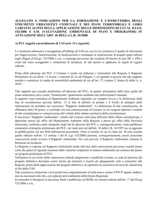 ALLEGATO 3: INDICAZIONI PER LA FORMAZIONE E L'ISTRUTTORIA DEGLI
STRUMENTI URBANISTICI COMUNALI E DEI PIANI TERRITORIALI E LORO
VARIANTI AI FINI DELLA APPLICAZIONE DELLE DISPOSIZIONI DI CUI AL D.LGS.
152/2006 E S.M. (VALUTAZIONE AMBIENTALE DI PIANI E PROGRAMMI) IN
ATTUAZIONE DELL'ART. 46 DELLA L.R. 10/2008

A) PUC soggetti a procedimento di VAS (artt. 13 e seguenti)

Lo strumento urbanistico è assoggettato all'obbligo di VAS nei casi in cui costituisca il quadro di riferimento
per l'approvazione, l'autorizzazione, la localizzazione o comunque la realizzazione di progetti quali indicati
negli allegati al D.Lgs. 152/2006 e s.m., o contenga previsioni che ricadono all’interno di aree SIC e ZPS e
come tali siano assoggettati a valutazione di incidenza. In tale ipotesi si applicano le regole di seguito
indicate.

Prima della adozione del PUC il Comune è tenuto ad elaborare e trasmettere alla Regione il Rapporto
Preliminare di cui all'art. 12 avente i contenuti di cui all’Allegato 1; al riguardo si precisa che tale rapporto
assorbe e sostituisce lo studio di sostenibilità ambientale di cui all’art. 27, comma 2, lettera d) della l.r. n.
36/97.

Tale rapporto pur essendo prodromico all’adozione del PUC, in quanto anticipatore delle linee guida del
piano urbanistico, deve essere "formalizzato" quantomeno mediante atto della Giunta Comunale.
Il rapporto viene trasmesso al Dipartimento Ambiente regionale cui compete l'avvio e la definizione della
fase di consultazione prevista dall'art. 13 al fine di definire la portata e il livello di dettaglio delle
informazioni da includere nel successivo "Rapporto Ambientale". La definizione di tale consultazione, da
effettuarsi entro 90 giorni, si conclude con una comunicazione al Comune in cui vengono riportati i risultati
di tale consultazione (o comunicazione del verbale della seduta conclusiva della consultazione).
Il successivo "Rapporto Ambientale", redatto dal Comune sulla base dell'esito della ridetta consultazione, è
depositato presso gli uffici del Dipartimento Ambiente della Regione e presso gli uffici della Provincia
interessata, costituisce parte integrante degli atti di adozione del PUC e, conseguentemente, viene pubblicato
unitamente al progetto preliminare del PUC, nei modi previsti dall'art. 38 della L.R. 36/1997 cui va aggiunta
la pubblicazione sul sito Web dell'autorità procedente. Entro il termine di cui al citato art. 38 (che assorbe
quello indicato nell'art. 13 comma 3 del D. Lgs 152/2006) possono, conseguentemente, essere presentate
osservazioni anche avverso il Rapporto Ambientale. Nei casi previsti, il Rapporto Ambientale contiene la
Relazione di incidenza.
La Regione si esprime sul Rapporto Ambientale anche alla luce delle osservazioni pervenute nonché tenuto
conto dei pareri al riguardo trasmessi dalle Autorità competenti in materia ambientale nel contesto del parere
sul progetto preliminare di PUC.
Nell'ipotesi in cui l'esito della valutazione richieda integrazioni o modifiche al piano, in sede di adozione del
progetto definitivo dovranno essere forniti gli elementi o inseriti gli adeguamenti volti a consentire alla
Regione, prima della approvazione del progetto definitivo, di esprimere la conclusiva favorevole valutazione
ai fini della VAS.
Tale conclusiva valutazione verrà quindi resa congiuntamente al nulla-osta a variare il PTCP oppure, laddove
non sia necessario tale atto, con separato provvedimento della Giunta Regionale.
In entrambe le fattispecie la decisione finale è pubblicata sul BURL nei termini indicati dall'art. 17 del D.Lgs
152/2006 e s.m..
 