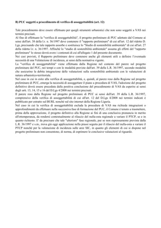 B) PUC soggetti a procedimento di verifica di assoggettabilità (art. 12)

Tale procedimento deve essere effettuato per quegli strumenti urbanistici che non sono soggetti a VAS nei
termini precisati.
Al fine di effettuare la "verifica di assoggettabilità", il progetto preliminare di PUC adottato dal Comune ai
sensi dell'art. 38 della l.r. n. 36/1997 deve contenere il "rapporto preliminare" di cui all'art. 12 del ridetto D.
Lgs, precisando che tale rapporto assorbe e sostituisce lo "Studio di sostenibilità ambientale" di cui all'art. 27
della ridetta l.r. n. 36/1997. Affinché lo "studio di sostenibilità ambientale" assuma gli effetti del "rapporto
preliminare" lo stesso dovrà avere i contenuti di cui all'allegato 1 del presente documento.
Nei casi previsti, il Rapporto preliminare deve contenere anche gli elementi utili a definire l’eventuale
necessità di una Valutazione di incidenza, ai sensi della normativa vigente.
La "verifica di assoggettabilità" viene effettuata dalla Regione nel contesto del parere sul progetto
preliminare del PUC, nei tempi e con le modalità previste dall'art. 39 della L.R. 36/1997, secondo modalità
che assicurino la debita integrazione delle valutazioni sulla sostenibilità ambientale con le valutazioni di
natura urbanistico-territoriale.
Nel caso in cui in esito alla verifica di assoggettabilità, e, quindi, al parere reso dalla Regione sul progetto
preliminare di PUC, emerga la necessità di assoggettare il piano a procedura di VAS, l'adozione del progetto
definitivo dovrà essere preceduta dalla positiva conclusione del procedimento di VAS da esperire ai sensi
degli artt. 13, 14, 15 e 16 del D.Lgs 4/2008 nei termini precisati.
Il parere reso dalla Regione sul progetto preliminare di PUC ai sensi dell'art. 39 della L.R. 36/1997,
comprensivo della verifica di assoggettabilità di cui all'art. 12 del D.Lgs 4/2008 nei termini indicati è
pubblicato per estratto sul BURL nonché sul sito internet della Regione Liguria.
Nel caso in cui la verifica di assoggettabilità escluda la procedura di VAS ma richieda integrazioni o
approfondimenti da effettuare nella successiva fase di formazione del PUC, il Comune è tenuto a trasmettere,
prima della approvazione, il progetto definitivo alla Regione ai fini di una conclusiva pronuncia in merito
all'ottemperanza, da rendersi contestualmente al rilascio del nulla-osta regionale a variare il PTCP, se e in
quanto richiesto. E' da precisare che tale "ulteriore" fase regionale, pur se non espressamente prevista dalla
L.R. 36/1997 e s.m., trova già oggi applicazione nella prassi seguita per il rilascio del nulla-osta a variare il
PTCP nonché per la valutazione di incidenza sulle aree SIC, in quanto gli elementi di cui si dispone nel
progetto preliminare non consentono, di norma, di esprimere le conclusive valutazioni al riguardo.
 