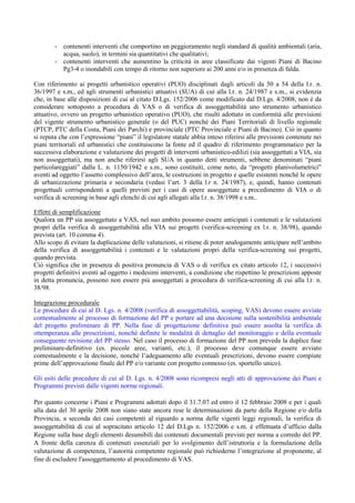 - contenenti interventi che comportino un peggioramento negli standard di qualità ambientali (aria,
          acqua, suolo), in termini sia quantitativi che qualitativi;
        - contenenti interventi che aumentino la criticità in aree classificate dai vigenti Piani di Bacino
          Pg3-4 o inondabili con tempo di ritorno non superiore ai 200 anni e/o in presenza di falda.

Con riferimento ai progetti urbanistico operativi (PUO) disciplinati dagli articoli da 50 a 54 della l.r. n.
36/1997 e s.m., ed agli strumenti urbanistici attuativi (SUA) di cui alla l.r. n. 24/1987 e s.m., si evidenzia
che, in base alle disposizioni di cui al citato D.Lgs. 152/2006 come modificato dal D.Lgs. 4/2008, non è da
considerare sottoposto a procedura di VAS o di verifica di assoggettabilità uno strumento urbanistico
attuativo, ovvero un progetto urbanistico operativo (PUO), che risulti adottato in conformità alle previsioni
del vigente strumento urbanistico generale (o del PUC) nonché dei Piani Territoriali di livello regionale
(PTCP, PTC della Costa, Piani dei Parchi) e provinciale (PTC Provinciale e Piani di Bacino). Ciò in quanto
si reputa che con l’espressione “piani” il legislatore statale abbia inteso riferirsi alle previsioni contenute nei
piani territoriali ed urbanistici che costituiscono la fonte ed il quadro di riferimento programmatico per la
successiva elaborazione e valutazione dei progetti di interventi urbanistico-edilizi (sia assoggettati a VIA, sia
non assoggettati), ma non anche riferirsi agli SUA in quanto detti strumenti, sebbene denominati “piani
particolareggiati” dalla L. n. 1150/1942 e s.m., sono costituiti, come noto, da “progetti planivolumetrici”
aventi ad oggetto l’assetto complessivo dell’area, le costruzioni in progetto e quelle esistenti nonché le opere
di urbanizzazione primaria e secondaria (vedasi l’art. 3 della l.r n. 24/1987), e, quindi, hanno contenuti
progettuali corrispondenti a quelli previsti per i casi di opere assoggettate a procedimento di VIA o di
verifica di screening in base agli elenchi di cui agli allegati alla l.r. n. 38/1998 e s.m..

Effetti di semplificazione
Qualora un PP sia assoggettato a VAS, nel suo ambito possono essere anticipati i contenuti e le valutazioni
propri della verifica di assoggettabilità alla VIA sui progetti (verifica-screening ex l.r. n. 38/98), quando
prevista (art. 10 comma 4).
Allo scopo di evitare la duplicazione delle valutazioni, si ritiene di poter analogamente anticipare nell’ambito
della verifica di assoggettabilità i contenuti e le valutazioni propri della verifica-screening sui progetti,
quando prevista.
Ciò significa che in presenza di positiva pronuncia di VAS o di verifica ex citato articolo 12, i successivi
progetti definitivi aventi ad oggetto i medesimi interventi, a condizione che rispettino le prescrizioni apposte
in detta pronuncia, possono non essere più assoggettati a procedura di verifica-screening di cui alla l.r. n.
38/98.

Integrazione procedurale
Le procedure di cui al D. Lgs. n. 4/2008 (verifica di assoggettabilità, scoping, VAS) devono essere avviate
contestualmente al processo di formazione del PP e portare ad una decisione sulla sostenibilità ambientale
del progetto preliminare di PP. Nella fase di progettazione definitiva può essere assolta la verifica di
ottemperanza alle prescrizioni, nonché definite le modalità di dettaglio del monitoraggio e della eventuale
conseguente revisione del PP stesso. Nel caso il processo di formazione del PP non preveda la duplice fase
preliminare-definitivo (es. piccole aree, varianti, etc.), il processo deve comunque essere avviato
contestualmente e la decisione, nonché l’adeguamento alle eventuali prescrizioni, devono essere compiute
prime dell’approvazione finale del PP e/o variante con progetto connesso (es. sportello unico).

Gli esiti delle procedure di cui al D. Lgs. n. 4/2008 sono ricompresi negli atti di approvazione dei Piani e
Programmi previsti dalle vigenti norme regionali.

Per quanto concerne i Piani e Programmi adottati dopo il 31.7.07 ed entro il 12 febbraio 2008 e per i quali
alla data del 30 aprile 2008 non siano state ancora rese le determinazioni da parte della Regione e/o della
Provincia, a seconda dei casi competenti al riguardo a norma delle vigenti leggi regionali, la verifica di
assoggettabilità di cui al sopracitato articolo 12 del D.Lgs n. 152/2006 e s.m. è effettuata d’ufficio dalla
Regione sulla base degli elementi desumibili dai contenuti documentali previsti per norma a corredo del PP.
A fronte della carenza di contenuti essenziali per lo svolgimento dell’istruttoria e la formulazione della
valutazione di competenza, l’autorità competente regionale può richiederne l’integrazione al proponente, al
fine di escludere l'assoggettamento al procedimento di VAS.
 