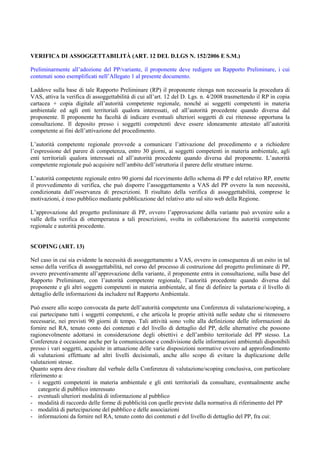 VERIFICA DI ASSOGGETTABILITÀ (ART. 12 DEL D.LGS N. 152/2006 E S.M.)

Preliminarmente all’adozione del PP/variante, il proponente deve redigere un Rapporto Preliminare, i cui
contenuti sono esemplificati nell’Allegato 1 al presente documento.

Laddove sulla base di tale Rapporto Preliminare (RP) il proponente ritenga non necessaria la procedura di
VAS, attiva la verifica di assoggettabilità di cui all’art. 12 del D. Lgs. n. 4/2008 trasmettendo il RP in copia
cartacea + copia digitale all’autorità competente regionale, nonché ai soggetti competenti in materia
ambientale ed agli enti territoriali qualora interessati, ed all’autorità procedente quando diversa dal
proponente. Il proponente ha facoltà di indicare eventuali ulteriori soggetti di cui ritenesse opportuna la
consultazione. Il deposito presso i soggetti competenti deve essere idoneamente attestato all’autorità
competente ai fini dell’attivazione del procedimento.

L’autorità competente regionale provvede a comunicare l’attivazione del procedimento e a richiedere
l’espressione del parere di competenza, entro 30 giorni, ai soggetti competenti in materia ambientale, agli
enti territoriali qualora interessati ed all’autorità procedente quando diversa dal proponente. L’autorità
competente regionale può acquisire nell’ambito dell’istruttoria il parere delle strutture interne.

L’autorità competente regionale entro 90 giorni dal ricevimento dello schema di PP e del relativo RP, emette
il provvedimento di verifica, che può disporre l’assoggettamento a VAS del PP ovvero la non necessità,
condizionata dall’osservanza di prescrizioni. Il risultato della verifica di assoggettabilità, comprese le
motivazioni, è reso pubblico mediante pubblicazione del relativo atto sul sito web della Regione.

L’approvazione del progetto preliminare di PP, ovvero l’approvazione della variante può avvenire solo a
valle della verifica di ottemperanza a tali prescrizioni, svolta in collaborazione fra autorità competente
regionale e autorità procedente.


SCOPING (ART. 13)

Nel caso in cui sia evidente la necessità di assoggettamento a VAS, ovvero in conseguenza di un esito in tal
senso della verifica di assoggettabilità, nel corso del processo di costruzione del progetto preliminare di PP,
ovvero preventivamente all’approvazione della variante, il proponente entra in consultazione, sulla base del
Rapporto Preliminare, con l’autorità competente regionale, l’autorità procedente quando diversa dal
proponente e gli altri soggetti competenti in materia ambientale, al fine di definire la portata e il livello di
dettaglio delle informazioni da includere nel Rapporto Ambientale.

Può essere allo scopo convocata da parte dell’autorità competente una Conferenza di valutazione/scoping, a
cui partecipano tutti i soggetti competenti, e che articola le proprie attività nelle sedute che si ritenessero
necessarie, nei previsti 90 giorni di tempo. Tali attività sono volte alla definizione delle informazioni da
fornire nel RA, tenuto conto dei contenuti e del livello di dettaglio del PP, delle alternative che possono
ragionevolmente adottarsi in considerazione degli obiettivi e dell’ambito territoriale del PP stesso. La
Conferenza è occasione anche per la comunicazione e condivisione delle informazioni ambientali disponibili
presso i vari soggetti, acquisite in attuazione delle varie disposizioni normative ovvero ad approfondimento
di valutazioni effettuate ad altri livelli decisionali, anche allo scopo di evitare la duplicazione delle
valutazioni stesse.
Quanto sopra deve risultare dal verbale della Conferenza di valutazione/scoping conclusiva, con particolare
riferimento a:
- i soggetti competenti in materia ambientale e gli enti territoriali da consultare, eventualmente anche
    categorie di pubblico interessato
- eventuali ulteriori modalità di informazione al pubblico
- modalità di raccordo delle forme di pubblicità con quelle previste dalla normativa di riferimento del PP
- modalità di partecipazione del pubblico e delle associazioni
- informazioni da fornire nel RA, tenuto conto dei contenuti e del livello di dettaglio del PP, fra cui:
 
