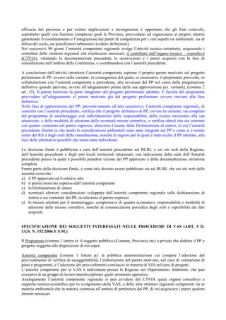 efficacia del processo e per evitare duplicazioni e incongruenze è opportuno che gli Enti coinvolti,
soprattutto quelli con funzioni complesse quali le Province, provvedano ad organizzarsi al proprio interno
garantendo il coordinamento e l’integrazione dei pareri di competenza per i vari aspetti sia ambientali, sia di
difesa del suolo, sia pianificatori/urbanistici (vedere definizioni).
Nei successivi 90 giorni l’autorità competente regionale svolge l’attività tecnico-istruttoria, acquisendo i
contributi delle strutture regionali che risultassero necessari, il contributo dell’organo tecnico – consultivo
(CTVIA), valutando la documentazione presentata, le osservazioni e i pareri acquisiti con la fase di
consultazione nell’ambito della Conferenza, e coordinandosi con l’autorità procedente.

A conclusione dell’attività istruttoria l’autorità competente esprime il proprio parere motivato sul progetto
preliminare di PP, ovvero sulla variante, in conseguenza del quale, se necessario, il proponente provvede, in
collaborazione con l’autorità competente e procedente, alla revisione del PP nel corso della progettazione
definitiva quando prevista, ovvero all’adeguamento prima della sua approvazione (es. varianti), (comma 2
art. 15). Il parere motivato fa parte integrante del progetto preliminare adottato. È facoltà del proponente
provvedere all’adeguamento al parere motivato già del progetto preliminare ovvero rinviare alla fase
definitiva.
Nella fase di approvazione del PP, preventivamente all’atto conclusivo, l’autorità competente regionale, di
concerto con l’autorità procedente, verifica che il progetto definitivo di PP, ovvero la variante, sia completo
del programma di monitoraggio con individuazione delle responsabilità, delle risorse necessarie alla sua
attuazione, e delle modalità di adozione delle eventuali misure correttive, e verifica altresì che sia coerente
con quanto contenuto nel parere espresso, attraverso l’esame della Dichiarazione di sintesi, in cui l’autorità
procedente illustra in che modo le considerazioni ambientali sono state integrate nel PP e come si è tenuto
conto del RA e degli esiti della consultazione, nonché le ragioni per le quali è stato scelto il PP adottato, alla
luce delle alternative possibili che erano state individuate.

La decisione finale è pubblicata a cura dell’autorità procedente sul BURL e sui siti web della Regione,
dell’Autorità procedente e degli enti locali territoriali interessati, con indicazione della sede dell’Autorità
procedente presso la quale è possibile prendere visione del PP approvato e della documentazione istruttoria
completa.
Fanno parte della decisione finale, e come tale devono essere pubblicate sia sul BURL che sui siti web delle
autorità coinvolte:
a) il PP approvato ed il relativo atto
b) il parere motivato espresso dall’autorità competente
c) la Dichiarazione di sintesi
d) eventuali ulteriori considerazioni sviluppate dall’autorità competente regionale sulla dichiarazione di
    sintesi e sui contenuti del PP, in relazione al parere espresso
e) le misure adottate per il monitoraggio, comprensive di quadro economico, responsabilità e modalità di
    adozione delle misure correttive, nonché di comunicazione periodica degli esiti e reperibilità dei dati
    acquisiti.


SPECIFICAZIONE DEI SOGGETTI INTERESSATI NELLE PROCEDURE DI VAS (ART. 5 D.
LGS. N. 152/2006 E S.M.)

Il Proponente (comma 1 lettera r): il soggetto pubblico (Comune, Provincia etc) o privato che elabora il PP o
progetto soggetto alle disposizioni di cui sopra.

Autorità competente (comma 1 lettera p): la pubblica amministrazione cui compete l’adozione del
provvedimento di verifica di assoggettabilità, l’elaborazione del parere motivato, nel caso di valutazione di
piani e programmi, e l’adozione dei provvedimenti conclusivi in materia di VIA nel caso di progetti.
L’autorità competente per la VAS è individuata presso la Regione nel Dipartimento Ambiente, che può
avvalersi di un gruppo di lavoro interdisciplinare quale strumento operativo.
Analogamente l’autorità competente regionale si può avvalere del CTVIA quale organo consultivo a
supporto tecnico-scientifico per lo svolgimento della VAS, e delle altre strutture regionali competenti sia in
materia ambientale che in materie connesse all’ambito di pertinenza del PP, di cui acquisisce i pareri qualora
ritenuti necessari.
 