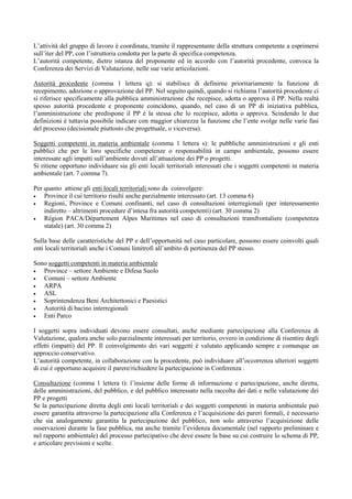 L’attività del gruppo di lavoro è coordinata, tramite il rappresentante della struttura competente a esprimersi
sull’iter del PP, con l’istruttoria condotta per la parte di specifica competenza.
L’autorità competente, dietro istanza del proponente ed in accordo con l’autorità procedente, convoca la
Conferenza dei Servizi di Valutazione, nelle sue varie articolazioni.

Autorità procedente (comma 1 lettera q): si stabilisce di definirne prioritariamente la funzione di
recepimento, adozione o approvazione del PP. Nel seguito quindi, quando si richiama l’autorità procedente ci
si riferisce specificamente alla pubblica amministrazione che recepisce, adotta o approva il PP. Nella realtà
spesso autorità procedente e proponente coincidono, quando, nel caso di un PP di iniziativa pubblica,
l’amministrazione che predispone il PP è la stessa che lo recepisce, adotta o approva. Scindendo le due
definizioni è tuttavia possibile indicare con maggior chiarezza la funzione che l’ente svolge nelle varie fasi
del processo (decisionale piuttosto che progettuale, o viceversa).

Soggetti competenti in materia ambientale (comma 1 lettera s): le pubbliche amministrazioni e gli enti
pubblici che per le loro specifiche competenze o responsabilità in campo ambientale, possono essere
interessate agli impatti sull’ambiente dovuti all’attuazione dei PP o progetti.
Si ritiene opportuno individuare sia gli enti locali territoriali interessati che i soggetti competenti in materia
ambientale (art. 7 comma 7).

Per quanto attiene gli enti locali territoriali sono da coinvolgere:
•   Province il cui territorio risulti anche parzialmente interessato (art. 13 comma 6)
•   Regioni, Province e Comuni confinanti, nel caso di consultazioni interregionali (per interessamento
    indiretto – altrimenti procedure d’intesa fra autorità competenti) (art. 30 comma 2)
•   Région PACA/Département Alpes Maritimes nel caso di consultazioni transfrontaliere (competenza
    statale) (art. 30 comma 2)

Sulla base delle caratteristiche del PP e dell’opportunità nel caso particolare, possono essere coinvolti quali
enti locali territoriali anche i Comuni limitrofi all’ambito di pertinenza del PP stesso.

Sono soggetti competenti in materia ambientale
•  Province – settore Ambiente e Difesa Suolo
•  Comuni – settore Ambiente
•  ARPA
•  ASL
•  Soprintendenza Beni Architettonici e Paesistici
•  Autorità di bacino interregionali
•  Enti Parco

I soggetti sopra individuati devono essere consultati, anche mediante partecipazione alla Conferenza di
Valutazione, qualora anche solo parzialmente interessati per territorio, ovvero in condizione di risentire degli
effetti (impatti) del PP. Il coinvolgimento dei vari soggetti è valutato applicando sempre e comunque un
approccio conservativo.
L’autorità competente, in collaborazione con la procedente, può individuare all’occorrenza ulteriori soggetti
di cui è opportuno acquisire il parere/richiedere la partecipazione in Conferenza .

Consultazione (comma 1 lettera t): l’insieme delle forme di informazione e partecipazione, anche diretta,
delle amministrazioni, del pubblico, e del pubblico interessato nella raccolta dei dati e nelle valutazione dei
PP e progetti
Se la partecipazione diretta degli enti locali territoriali e dei soggetti competenti in materia ambientale può
essere garantita attraverso la partecipazione alla Conferenza e l’acquisizione dei pareri formali, è necessario
che sia analogamente garantita la partecipazione del pubblico, non solo attraverso l’acquisizione delle
osservazioni durante la fase pubblica, ma anche tramite l’evidenza documentale (nel rapporto preliminare e
nel rapporto ambientale) del processo partecipativo che deve essere la base su cui costruire lo schema di PP,
e articolare previsioni e scelte.
 