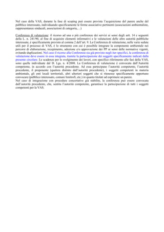 Nel caso della VAS, durante la fase di scoping può essere prevista l’acquisizione del parere anche del
pubblico interessato, individuando specificamente le forme associative pertinenti (associazioni ambientaliste,
rappresentanze sindacali, associazioni di categoria,…)

Conferenza di valutazione: il ricorso ad una o più conferenze dei servizi ai sensi degli artt. 14 e seguenti
della L. n. 241/90, al fine di acquisire elementi informativi e le valutazioni delle altre autorità pubbliche
interessate, è specificamente previsto al comma 2 dell’art. 9. La Conferenza di valutazione, nelle varie sedute
utili per il processo di VAS, è lo strumento con cui è possibile integrare la componente ambientale nei
percorsi di elaborazione, recepimento, adozione e/o approvazione dei PP ai sensi delle normative vigenti,
evitando duplicazioni. Nel caso il ricorso alla Conferenza sia già previsto negli iter specifici, la conferenza di
valutazione deve essere in essa integrata, tramite la partecipazione dei soggetti specificamente indicati dalla
presente circolare. Le scadenze per lo svolgimento dei lavori, con specifico riferimento alle fasi della VAS,
sono quelle individuate dal D. Lgs. n. 4/2008. La Conferenza di valutazione è convocata dall’Autorità
competente, in accordo con l’autorità procedente. Ad essa partecipano l’autorità competente, l’autorità
procedente, il proponente (qualora distinto dall’autorità procedente), i soggetti competenti in materia
ambientale, gli enti locali territoriali, altri ulteriori soggetti che si ritenesse specificamente opportuno
convocare (pubblico interessato, comuni limitrofi, etc.) in quanto titolati ad esprimere un parere.
Nel caso di integrazione con procedure concertative già stabilite, la conferenza può essere convocata
dall’autorità procedente, che, sentita l’autorità competente, garantisce la partecipazione di tutti i soggetti
competenti per la VAS.
 