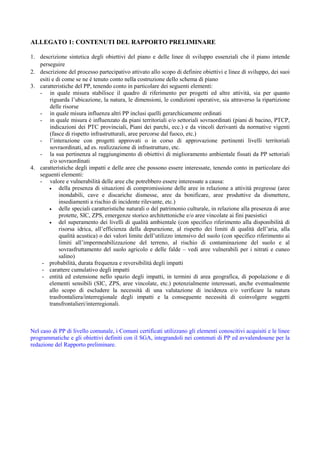ALLEGATO 1: CONTENUTI DEL RAPPORTO PRELIMINARE

1. descrizione sintetica degli obiettivi del piano e delle linee di sviluppo essenziali che il piano intende
   perseguire
2. descrizione del processo partecipativo attivato allo scopo di definire obiettivi e linee di sviluppo, dei suoi
   esiti e di come se ne è tenuto conto nella costruzione dello schema di piano
3. caratteristiche del PP, tenendo conto in particolare dei seguenti elementi:
   - in quale misura stabilisce il quadro di riferimento per progetti ed altre attività, sia per quanto
        riguarda l’ubicazione, la natura, le dimensioni, le condizioni operative, sia attraverso la ripartizione
        delle risorse
   - in quale misura influenza altri PP inclusi quelli gerarchicamente ordinati
   - in quale misura è influenzato da piani territoriali e/o settoriali sovraordinati (piani di bacino, PTCP,
        indicazioni dei PTC provinciali, Piani dei parchi, ecc.) e da vincoli derivanti da normative vigenti
        (fasce di rispetto infrastrutturali, aree percorse dal fuoco, etc.)
   - l’interazione con progetti approvati o in corso di approvazione pertinenti livelli territoriali
        sovraordinati, ad es. realizzazione di infrastrutture, etc.
   - la sua pertinenza al raggiungimento di obiettivi di miglioramento ambientale fissati da PP settoriali
        e/o sovraordinati
4. caratteristiche degli impatti e delle aree che possono essere interessate, tenendo conto in particolare dei
   seguenti elementi:
   - valore e vulnerabilità delle aree che potrebbero essere interessate a causa:
        •   della presenza di situazioni di compromissione delle aree in relazione a attività pregresse (aree
            inondabili, cave e discariche dismesse, aree da bonificare, aree produttive da dismettere,
            insediamenti a rischio di incidente rilevante, etc.)
        •   delle speciali caratteristiche naturali o del patrimonio culturale, in relazione alla presenza di aree
            protette, SIC, ZPS, emergenze storico architettoniche e/o aree vincolate ai fini paesistici
        •   del superamento dei livelli di qualità ambientale (con specifico riferimento alla disponibilità di
            risorsa idrica, all’efficienza della depurazione, al rispetto dei limiti di qualità dell’aria, alla
            qualità acustica) o dei valori limite dell’utilizzo intensivo del suolo (con specifico riferimento ai
            limiti all’impermeabilizzazione del terreno, al rischio di contaminazione del suolo e al
            sovrasfruttamento del suolo agricolo e delle falde – vedi aree vulnerabili per i nitrati e cuneo
            salino)
    - probabilità, durata frequenza e reversibilità degli impatti
    - carattere cumulativo degli impatti
    - entità ed estensione nello spazio degli impatti, in termini di area geografica, di popolazione e di
        elementi sensibili (SIC, ZPS, aree vincolate, etc.) potenzialmente interessati, anche eventualmente
        allo scopo di escludere la necessità di una valutazione di incidenza e/o verificare la natura
        trasfrontaliera/interregionale degli impatti e la conseguente necessità di coinvolgere soggetti
        transfrontalieri/interregionali.



Nel caso di PP di livello comunale, i Comuni certificati utilizzano gli elementi conoscitivi acquisiti e le linee
programmatiche e gli obiettivi definiti con il SGA, integrandoli nei contenuti di PP ed avvalendosene per la
redazione del Rapporto preliminare.
 