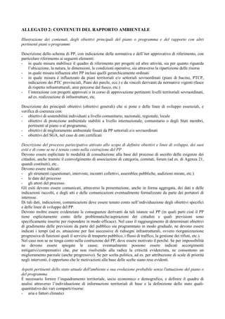 ALLEGATO 2: CONTENUTI DEL RAPPORTO AMBIENTALE

Illustrazione dei contenuti, degli obiettivi principali del piano o programma e del rapporto con altri
pertinenti piani o programmi

Descrizione dello schema di PP, con indicazione della normativa e dell’iter approvativo di riferimento, con
particolare riferimento ai seguenti elementi:
- in quale misura stabilisce il quadro di riferimento per progetti ed altre attività, sia per quanto riguarda
    l’ubicazione, la natura, le dimensioni, le condizioni operative, sia attraverso la ripartizione delle risorse
- in quale misura influenza altri PP inclusi quelli gerarchicamente ordinati
- in quale misura è influenzato da piani territoriali e/o settoriali sovraordinati (piani di bacino, PTCP,
    indicazioni dei PTC provinciali, Piani dei parchi, ecc.) e da vincoli derivanti da normative vigenti (fasce
    di rispetto infrastrutturali, aree percorse dal fuoco, etc.)
- l’interazione con progetti approvati o in corso di approvazione pertinenti livelli territoriali sovraordinati,
    ad es. realizzazione di infrastrutture, etc.

Descrizione dei principali obiettivi (obiettivi generali) che si pone e delle linee di sviluppo essenziali, e
verifica di coerenza con:
- obiettivi di sostenibilità individuati a livello comunitario, nazionale, regionale, locale
- obiettivi di protezione ambientale stabiliti a livello internazionale, comunitario o degli Stati membri,
    pertinenti al piano o al programma;
- obiettivi di miglioramento ambientale fissati da PP settoriali e/o sovraordinati
- obiettivi del SGA, nel caso di enti certificati

Descrizione del processo partecipativo attivato allo scopo di definire obiettivi e linee di sviluppo, dei suoi
esiti e di come se ne è tenuto conto nella costruzione del PP
Devono essere esplicitate le modalità di consultazione alla base del processo di ascolto delle esigenze dei
cittadini, anche tramite il coinvolgimento di associazioni di categoria, comitati, forum (ad es. di Agenza 21,
quandi costituiti), etc..
Devono essere indicati:
- gli strumenti (questionari, interviste, incontri collettivi, assemblee pubbliche, audizioni mirate, etc.)
- le date del processo
- gli attori del processo.
Gli esiti devono essere comunicati, attraverso la presentazione, anche in forma aggregata, dei dati e delle
indicazioni raccolti, e degli atti e delle comunicazioni eventualmente formalizzate da parte dei portatori di
interesse.
Di tali dati, indicazioni, comunicazioni deve essere tenuto conto nell’individuazione degli obiettivi specifici
e delle linee di sviluppo del PP.
Devono inoltre essere evidenziate le conseguenze derivanti da tali istanze sul PP (in quali parti cioè il PP
tiene esplicitamente conto delle problematiche/aspirazioni dei cittadini e quali previsioni sono
specificamente inserite per rispondere in modo efficace). Nel caso il raggiungimento di determinati obiettivi
di gradimento delle previsioni da parte del pubblico sia programmato in modo graduale, ne devono essere
indicati i tempi (ad es. attuazione per fasi successive di ridisegni infrastrutturali, ovvero riorganizzazione
progressiva di funzioni quali il servizio di trasporto pubblico, i flussi di traffico, la gestione dei rifiuti, etc.).
Nel caso non se ne tenga conto nella costruzione del PP, deve essere motivato il perché. Se per impossibilità
ne devono essere spiegate le cause; eventualmente possono essere indicati accorgimenti
mitigativi/compensativi che, pur non risolvendo alla radice la criticità evidenziata, ne consentono un
miglioramento parziale (anche progressivo). Se per scelta politica, ad es. per attribuzione di scale di priorità
negli interventi, è opportuno che le motivazioni alla base delle scelte siano rese evidenti.

Aspetti pertinenti dello stato attuale dell'ambiente e sua evoluzione probabile senza l'attuazione del piano o
del programma
È necessario fornire l’inquadramento territoriale, socio economico e demografico, e definire il quadro di
analisi attraverso l’individuazione di informazioni territoriali di base e la definizione dello stato quali-
quantitativo dei vari comparti/risorse:
- aria e fattori climatici
 