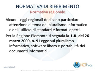 NORMATIVA DI RIFERIMENTO Normativa regionale 
Alcune Leggi regionali dedicano particolare attenzione al tema del pluralismo informatico e dell’utilizzo di standard e formati aperti. 
Per la Regione Piemonte si segnala la L.R. del 26 marzo 2009, n. 9 Legge sul pluralismo informatico, software libero e portabilità dei documenti informatici. 
www.nethics.it 
Ogni diritto sui contenuti del documento è riservato - E' vietata la riproduzione del contenuto del documento non autorizzata  