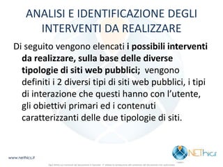 ANALISI E IDENTIFICAZIONE DEGLI INTERVENTI DA REALIZZARE 
Di seguito vengono elencati i possibili interventi da realizzare, sulla base delle diverse tipologie di siti web pubblici; vengono definiti i 2 diversi tipi di siti web pubblici, i tipi di interazione che questi hanno con l’utente, gli obiettivi primari ed i contenuti caratterizzanti delle due tipologie di siti. 
www.nethics.it 
Ogni diritto sui contenuti del documento è riservato - E' vietata la riproduzione del contenuto del documento non autorizzata  