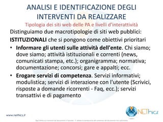 ANALISI E IDENTIFICAZIONE DEGLI INTERVENTI DA REALIZZARE Tipologia dei siti web delle PA e livelli d’interattività 
Distinguiamo due macrotipologie di siti web pubblici: 
ISTITUZIONALI che si pongono come obiettivi prioritari 
•Informare gli utenti sulle attività dell'ente. Chi siamo; dove siamo; attività istituzionali e correnti (news, comunicati stampa, etc.); organigramma; normativa; documentazione; concorsi; gare e appalti; ecc. 
•Erogare servizi di competenza. Servizi informativi; modulistica; servizi di interazione con l'utente (Scrivici, risposte a domande ricorrenti - Faq, ecc.); servizi transattivi e di pagamento 
www.nethics.it 
Ogni diritto sui contenuti del documento è riservato - E' vietata la riproduzione del contenuto del documento non autorizzata  