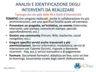 ANALISI E IDENTIFICAZIONE DEGLI INTERVENTI DA REALIZZARE Tipologia dei siti web delle PA e livelli d’interattività 
TEMATICI che vengono realizzati, anche in collaborazione tra più amministrazioni, con una specifica finalità quale ad esempio: 
•Presentare un progetto, un'iniziativa, un evento (Interviste; interventi; sala stampa; comunicati stampa; speciali; approfondimenti; ecc.) 
•Gestire una community (Forum; Wiki; bacheche; social navigation; ecc.) 
•Erogare specifici servizi anche trasversali a più amministrazioni. Servizi informativi; modulistica; servizi di interazione con l'utente (Scrivici, risposte a domande ricorrenti - Faq, ecc.); servizi transattivi e di pagamento 
•Formare. Documenti formativi; didattica on line; corsi on line (e-learning); tassonomie create dagli utenti (folksonomie). 
www.nethics.it 
Ogni diritto sui contenuti del documento è riservato - E' vietata la riproduzione del contenuto del documento non autorizzata  