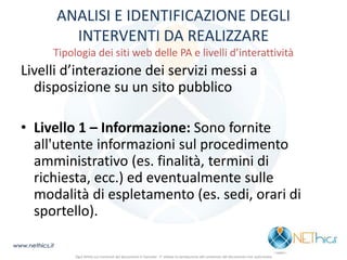ANALISI E IDENTIFICAZIONE DEGLI INTERVENTI DA REALIZZARE Tipologia dei siti web delle PA e livelli d’interattività 
Livelli d’interazione dei servizi messi a disposizione su un sito pubblico 
•Livello 1 – Informazione: Sono fornite all'utente informazioni sul procedimento amministrativo (es. finalità, termini di richiesta, ecc.) ed eventualmente sulle modalità di espletamento (es. sedi, orari di sportello). 
www.nethics.it 
Ogni diritto sui contenuti del documento è riservato - E' vietata la riproduzione del contenuto del documento non autorizzata  