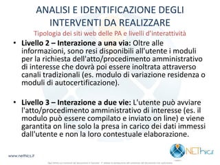 ANALISI E IDENTIFICAZIONE DEGLI INTERVENTI DA REALIZZARE Tipologia dei siti web delle PA e livelli d’interattività 
•Livello 2 – Interazione a una via: Oltre alle informazioni, sono resi disponibili all'utente i moduli per la richiesta dell'atto/procedimento amministrativo di interesse che dovrà poi essere inoltrata attraverso canali tradizionali (es. modulo di variazione residenza o moduli di autocertificazione). 
•Livello 3 – Interazione a due vie: L'utente può avviare l'atto/procedimento amministrativo di interesse (es. il modulo può essere compilato e inviato on line) e viene garantita on line solo la presa in carico dei dati immessi dall'utente e non la loro contestuale elaborazione. 
www.nethics.it 
Ogni diritto sui contenuti del documento è riservato - E' vietata la riproduzione del contenuto del documento non autorizzata  