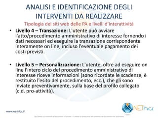 ANALISI E IDENTIFICAZIONE DEGLI INTERVENTI DA REALIZZARE Tipologia dei siti web delle PA e livelli d’interattività 
•Livello 4 – Transazione: L'utente può avviare l'atto/procedimento amministrativo di interesse fornendo i dati necessari ed eseguire la transazione corrispondente interamente on line, incluso l'eventuale pagamento dei costi previsti. 
•Livello 5 – Personalizzazione: L'utente, oltre ad eseguire on line l'intero ciclo del procedimento amministrativo di interesse riceve informazioni (sono ricordate le scadenze, è restituito l'esito del procedimento, ecc.), che gli sono inviate preventivamente, sulla base del profilo collegato (c.d. pro-attività). 
www.nethics.it 
Ogni diritto sui contenuti del documento è riservato - E' vietata la riproduzione del contenuto del documento non autorizzata  