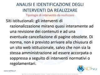 ANALISI E IDENTIFICAZIONE DEGLI INTERVENTI DA REALIZZARE Tipologie di intervento da realizzare 
Siti istituzionali: gli interventi di razionalizzazione mirano quasi interamente ad una revisione dei contenuti e ad una eventuale cancellazione di pagine obsolete. Di norma, non è previsto arrivare alla chiusura di un sito web istituzionale, salvo che non sia la stessa amministrazione ad essere accorpata o soppressa a seguito di interventi normativi o regolamentari. 
www.nethics.it 
Ogni diritto sui contenuti del documento è riservato - E' vietata la riproduzione del contenuto del documento non autorizzata  