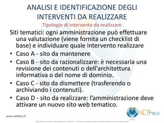 ANALISI E IDENTIFICAZIONE DEGLI INTERVENTI DA REALIZZARE Tipologie di intervento da realizzare 
Siti tematici: ogni amministrazione può effettuare una valutazione (viene fornita un checklist di base) e individuare quale intervento realizzare 
•Caso A - sito da mantenere 
•Caso B - sito da razionalizzare: è necessaria una revisione dei contenuti o dell'architettura informativa o del nome di dominio. 
•Caso C - sito da dismettere (trasferendo o archiviando i contenuti). 
•Caso D - sito da realizzare: l’amministrazione deve attivare un nuovo sito web tematico. 
www.nethics.it 
Ogni diritto sui contenuti del documento è riservato - E' vietata la riproduzione del contenuto del documento non autorizzata  